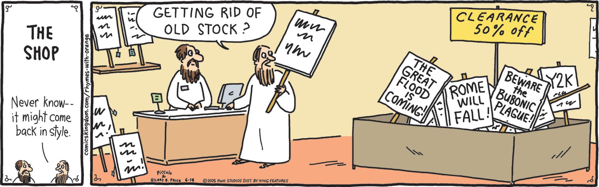 Illustration OCR: g THE SHOP g un ??? ??? Never know-- it might come back in style. comicskingdom.com/rhymes-with-orange W n n ?????? GETTING RID OF OLD STOCK? ww ? THE GREAT FLOOD IS ??? COMING! 1213 - m. Piccolo & HILARY B. PRICE 6-14 2025 RWO STUDIOS DIST. BY KING FEATURES CLEARANCE 50% off ROME WILL FALL! BEWARE the BUBONIC PLAGUE! Y2K ?? ??? g THE SHOP g un ??? ??? Never know-- it might come back in style . comicskingdom.com/rhymes-with-orange W n n ?????? GETTING RID OF OLD STOCK ? ww ? THE GREAT FLOOD IS ??? COMING ! 1213 - m . Piccolo & HILARY B. PRICE 6-14 2025 RWO STUDIOS DIST . BY KING FEATURES CLEARANCE 50 % off ROME WILL FALL ! BEWARE the BUBONIC PLAGUE ! Y2K ?? ???