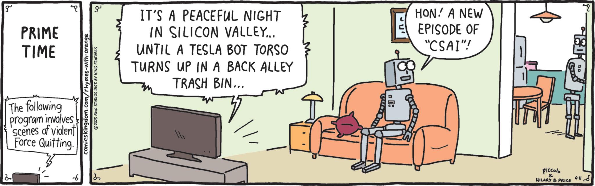 Animation OCR: g PRIME TIME The following program involves Scenes of violent Force Quitting. 2 6 comicskingdom.com/rhymes-with-orange ?? IT'S A PEACEFUL NIGHT IN SILICON VALLEY... UNTIL A TESLA BOT TORSO TURNS UP IN A BACK ALLEY TRASH BIN... HON. A NEW EPISODE OF "CSAI"! piccolo & HILARY B.PRICE 00 6-11 g PRIME TIME The following program involves Scenes of violent Force Quitting . 2 6 comicskingdom.com/rhymes-with-orange ?? IT'S A PEACEFUL NIGHT IN SILICON VALLEY ... UNTIL A TESLA BOT TORSO TURNS UP IN A BACK ALLEY TRASH BIN ... HON . A NEW EPISODE OF " CSAI " ! piccolo & HILARY B.PRICE 00 6-11