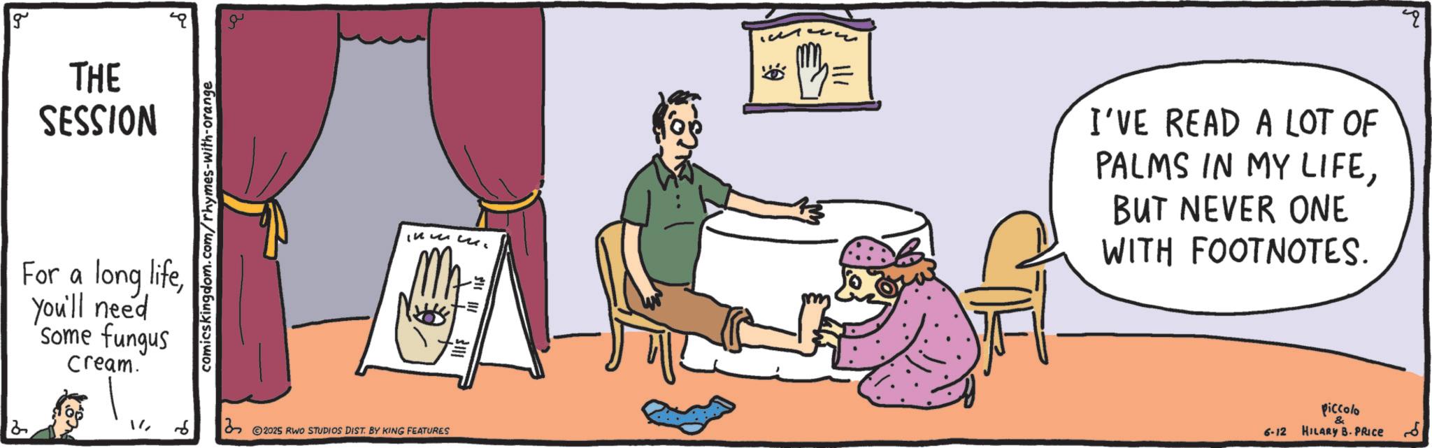 Fiction OCR: 2 g THE SESSION For a long lifeYou'll need some fungus cream. comicskingdom.com/rhymes-with-orange Inc. MA 32025 RWO STUDIOS DIST. BY KING FEATURES ?? m = I'VE READ A LOT OF PALMS IN MY LIFEBUT NEVER ONE WITH FOOTNOTES. 6-12 Piccolo HILARY B. PRICE 2 g THE SESSION For a long lifeYou'll need some fungus cream . comicskingdom.com/rhymes-with-orange Inc. MA 32025 RWO STUDIOS DIST . BY KING FEATURES ?? m = I'VE READ A LOT OF PALMS IN MY LIFEBUT NEVER ONE WITH FOOTNOTES . 6-12 Piccolo HILARY B. PRICE