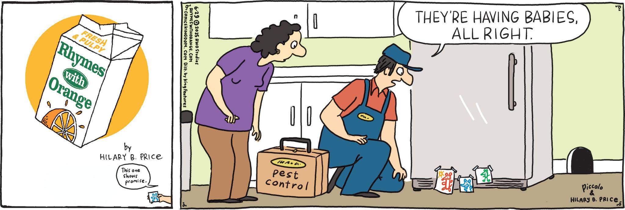 Tradesman OCR: FRESH & PULPY Rhymes with Orange RHYMES WITHORANGE.COM COMICSKINGDOM. COM Dist. by king features 6.29 2025 RWO Studios by HILARY B. PRICE This one shows promise. Pest control THEY'RE HAVING BABIESALL RIGHT. Piccolo HILARY B. PRICE FRESH & PULPY Rhymes with Orange RHYMES WITHORANGE.COM COMICSKINGDOM . COM Dist . by king features 6.29 2025 RWO Studios by HILARY B. PRICE This one shows promise . Pest control THEY'RE HAVING BABIESALL RIGHT . Piccolo HILARY B. PRICE