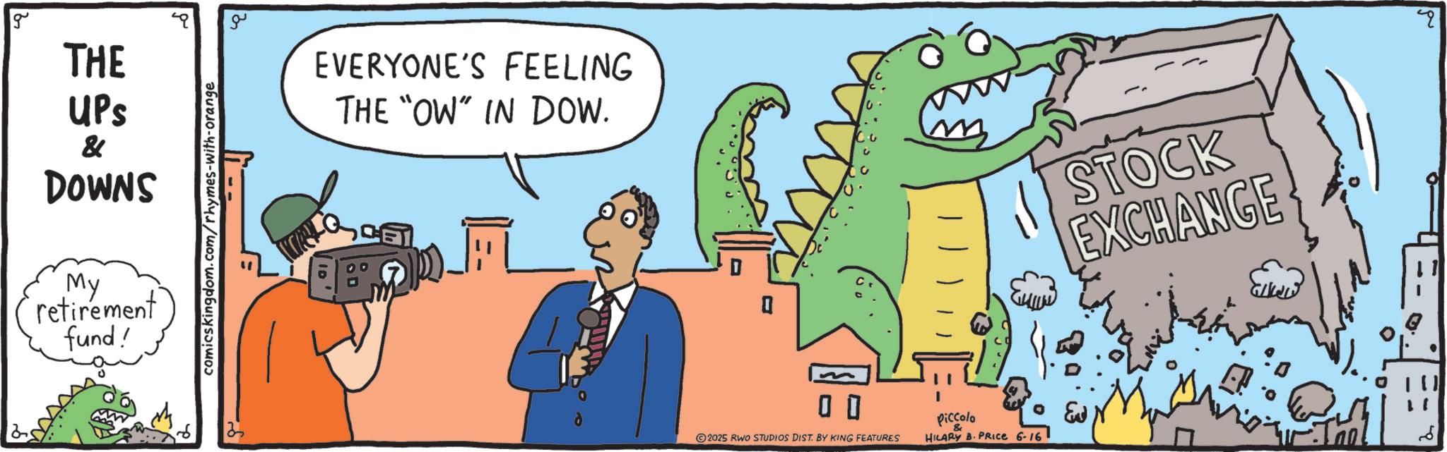 Fiction OCR: g THE UPS & DOWNS My retirement fund! comics kingdom.com/rhymes-with-orange ?? EVERYONE'S FEELING THE "OW" IN DOW. ? 0 0 2025 RWO STUDIOS DIST. BY KING FEATURES Piccolo HILARY B. PRICE 6-16 ?p STOCK EXCHANGE g THE UPS & DOWNS My retirement fund ! comics kingdom.com/rhymes-with-orange ?? EVERYONE'S FEELING THE " OW " IN DOW . ? 0 0 2025 RWO STUDIOS DIST . BY KING FEATURES Piccolo HILARY B. PRICE 6-16 ?p STOCK EXCHANGE