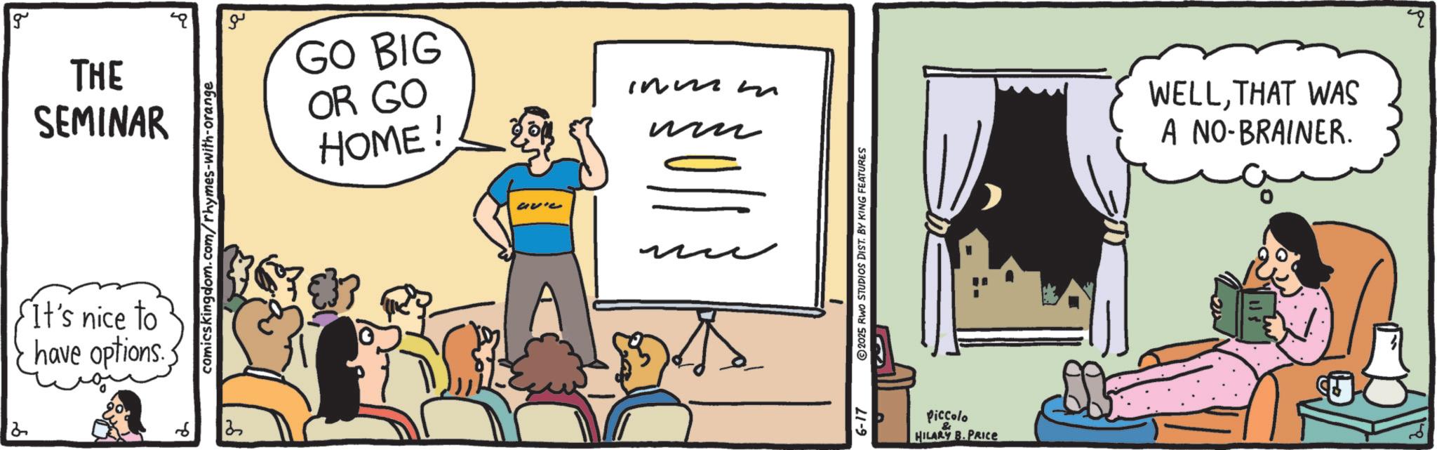 Graphics OCR: 2 g THE SEMINAR It's nice to have options. ? comicskingdom.com/rhymes-with-orange 13 ?? GO BIG OR GO HOME ! avie immm ?? ?? 5-17 2025 RWO STUDIOS DIST. BY KING FEATURES & Piccolo HILARY B.PRICE WELLTHAT WAS A NO-BRAINER. 2 g THE SEMINAR It's nice to have options . ? comicskingdom.com/rhymes-with-orange 13 ?? GO BIG OR GO HOME ! avie immm ?? ?? 5-17 2025 RWO STUDIOS DIST . BY KING FEATURES & Piccolo HILARY B.PRICE WELLTHAT WAS A NO - BRAINER .