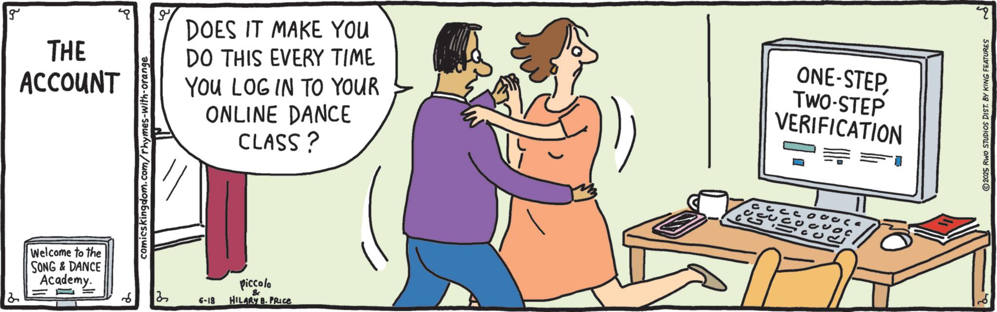 OCR: g THE ACCOUNT Welcome to the SONG&DANCE Academy. comics kingdom.com/rhymes-with-orange DOES IT MAKE YOU DO THIS EVERY TIME YOU LOG IN TO YOUR ONLINE DANCE CLASS? 13 piccolo & 6-18 HILARY B. PRICE ONE-STEPTWO-STEP VERIFICATION ? 2025 RWO STUDIOS DIST. BY KING FEATURES g THE ACCOUNT Welcome to the SONG & DANCE Academy . comics kingdom.com/rhymes-with-orange DOES IT MAKE YOU DO THIS EVERY TIME YOU LOG IN TO YOUR ONLINE DANCE CLASS ? 13 piccolo & 6-18 HILARY B. PRICE ONE - STEPTWO - STEP VERIFICATION ? 2025 RWO STUDIOS DIST . BY KING FEATURES