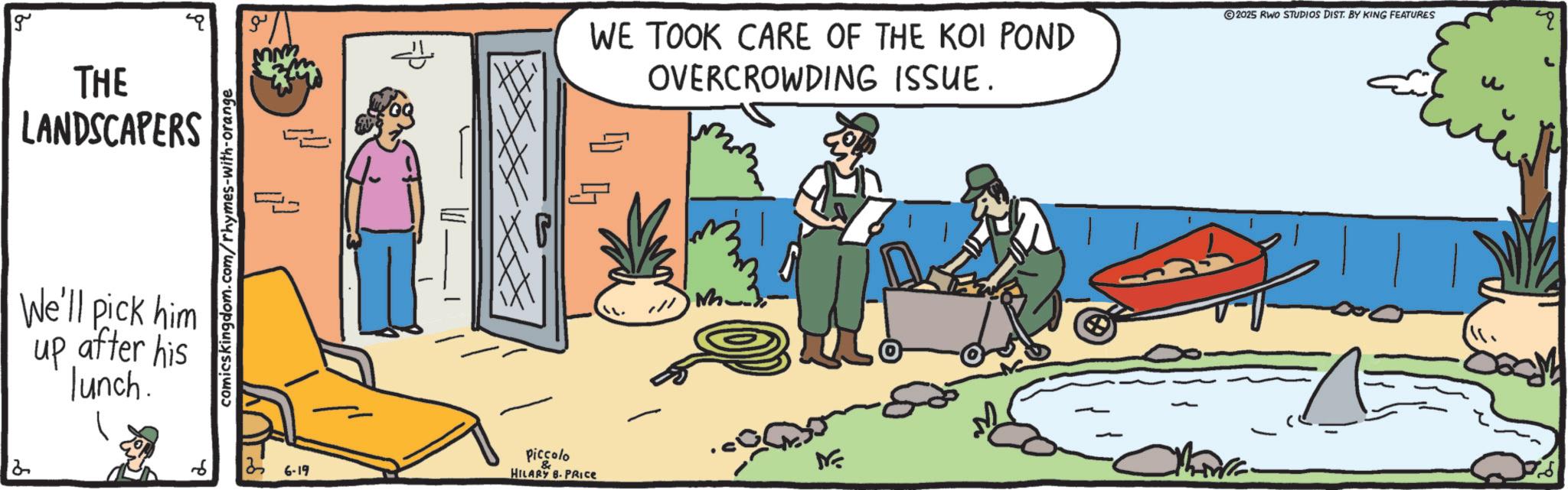OCR: g THE LANDSCAPERS We'll pick him up after his lunch. comicskingdom.com/rhymes-with-orange 35 6-19 ??? Piccolo WE TOOK CARE OF THE KOI POND OVERCROWDING ISSUE. ©2025 RWO STUDIOS DIST. BY KING FEATURES M HILARY B. PRICE ME ?? g THE LANDSCAPERS We'll pick him up after his lunch . comicskingdom.com/rhymes-with-orange 35 6-19 ??? Piccolo WE TOOK CARE OF THE KOI POND OVERCROWDING ISSUE . © 2025 RWO STUDIOS DIST . BY KING FEATURES M HILARY B. PRICE ME ??