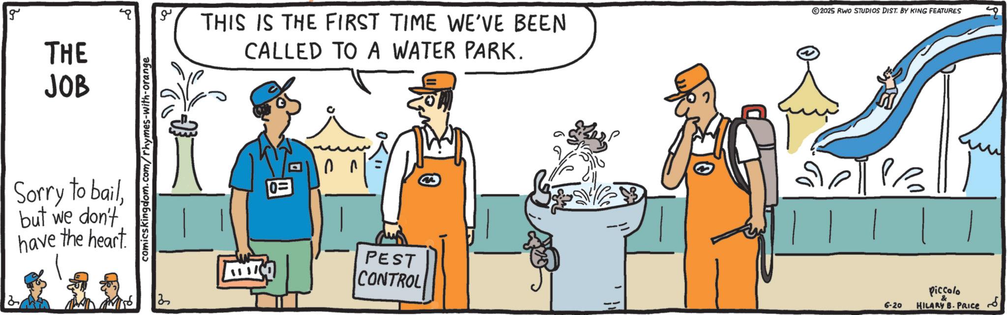 Tradesman OCR: g THE JOB Sorry to bailbut we don't have the heart comicskingdom.com/rhymes-with-orange ?? THIS IS THE FIRST TIME WE'VE BEEN CALLED TO A WATER PARK. 0= D PEST CONTROL 2025 RWO STUDIOS DIST. BY KING FEATURES 6-20 Piccolo HILARY B. PRICE ??? g THE JOB Sorry to bailbut we don't have the heart comicskingdom.com/rhymes-with-orange ?? THIS IS THE FIRST TIME WE'VE BEEN CALLED TO A WATER PARK . 0 = D PEST CONTROL 2025 RWO STUDIOS DIST . BY KING FEATURES 6-20 Piccolo HILARY B. PRICE ???