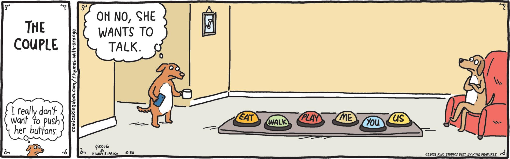 Canidae OCR: 2 g THE COUPLE OH NOSHE WANTS TO TALK. I really don't want to push her buttons. comicskingdom.com/rhymes-with-orange Piccolo ?? & HILARY B.PRICE 6-30 EAT PLAY ME us WALK You 2025 RWO STUDIOS DIST. BY KING FEATURES 2 g THE COUPLE OH NOSHE WANTS TO TALK . I really don't want to push her buttons . comicskingdom.com/rhymes-with-orange Piccolo ?? & HILARY B.PRICE 6-30 EAT PLAY ME us WALK You 2025 RWO STUDIOS DIST . BY KING FEATURES