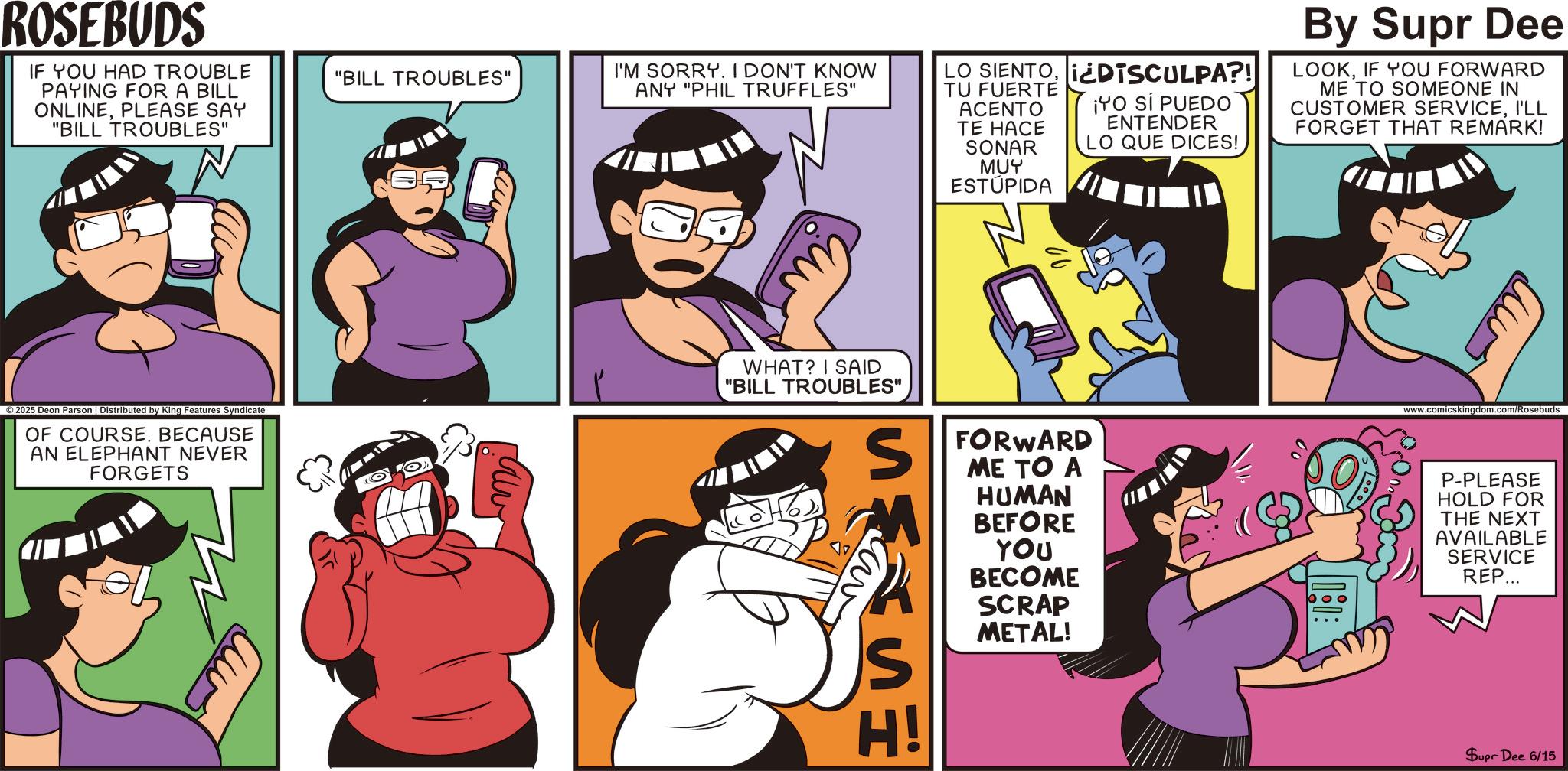 Humour OCR: ROSEBUDS IF YOU HAD TROUBLE PAYING FOR A BILL ONLINEPLEASE SAY "BILL TROUBLES" "BILL TROUBLES" I'M SORRY. I DON'T KNOW ANY "PHIL TRUFFLES" LO SIENTO¿DISCULPA?! TU FUERTE ACENTO TE HACE SONAR MUY ESTÚPIDA ¡YO SI PUEDO ENTENDER LO QUE DICES! By Supr Dee LOOKIF YOU FORWARD ME TO SOMEONE IN CUSTOMER SERVICEI'LL FORGET THAT REMARK! ©2025 Deon Parson | Distributed by King Features Syndicate OF COURSE. BECAUSE AN ELEPHANT NEVER FORGETS WHAT? I SAID "BILL TROUBLES" ???? S H! ISS FORWARD ME TO A HUMAN BEFORE YOU BECOME SCRAP METAL! www.comicskingdom.com/Rosebuds P-PLEASE HOLD FOR THE NEXT AVAILABLE SERVICE REP... Supr Dee 6/15 ROSEBUDS IF YOU HAD TROUBLE PAYING FOR A BILL ONLINEPLEASE SAY " BILL TROUBLES " " BILL TROUBLES " I'M SORRY . I DON'T KNOW ANY " PHIL TRUFFLES " LO SIENTO¿ DISCULPA ?! TU FUERTE ACENTO TE HACE SONAR MUY ESTÚPIDA ¡ YO SI PUEDO ENTENDER LO QUE DICES ! By Supr Dee LOOKIF YOU FORWARD ME TO SOMEONE IN CUSTOMER SERVICEI'LL FORGET THAT REMARK ! © 2025 Deon Parson | Distributed by King Features Syndicate OF COURSE . BECAUSE AN ELEPHANT NEVER FORGETS WHAT ? I SAID " BILL TROUBLES " ???? S H ! ISS FORWARD ME TO A HUMAN BEFORE YOU BECOME SCRAP METAL ! www.comicskingdom.com/Rosebuds P - PLEASE HOLD FOR THE NEXT AVAILABLE SERVICE REP ... Supr Dee 6/15