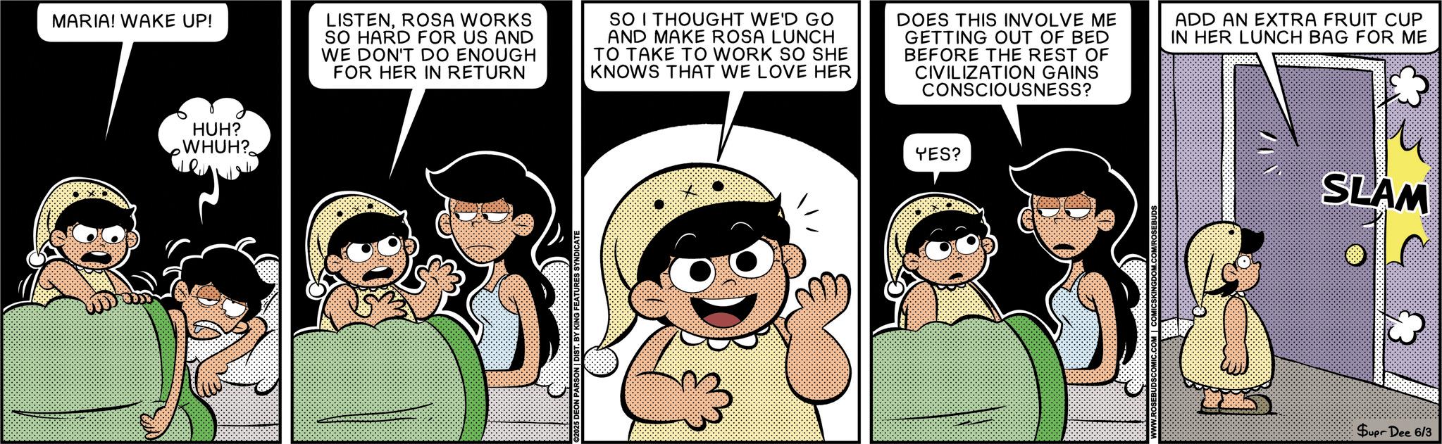 Comic book OCR: HUH? WHUH? MARIA! WAKE UP! LISTENROSA WORKS SO HARD FOR US AND WE DON'T DO ENOUGH FOR HER IN RETURN SO I THOUGHT WE'D GO AND MAKE ROSA LUNCH TO TAKE TO WORK SO SHE KNOWS THAT WE LOVE HER DOES THIS INVOLVE ME GETTING OUT OF BED BEFORE THE REST OF CIVILIZATION GAINS CONSCIOUSNESS? ADD AN EXTRA FRUIT CUP IN HER LUNCH BAG FOR ME T. BY KING FEATURES SYNDICATE YES? SLAM Supr Dee 6/3 HUH ? WHUH ? MARIA ! WAKE UP ! LISTENROSA WORKS SO HARD FOR US AND WE DON'T DO ENOUGH FOR HER IN RETURN SO I THOUGHT WE'D GO AND MAKE ROSA LUNCH TO TAKE TO WORK SO SHE KNOWS THAT WE LOVE HER DOES THIS INVOLVE ME GETTING OUT OF BED BEFORE THE REST OF CIVILIZATION GAINS CONSCIOUSNESS ? ADD AN EXTRA FRUIT CUP IN HER LUNCH BAG FOR ME T. BY KING FEATURES SYNDICATE YES ? SLAM Supr Dee 6/3