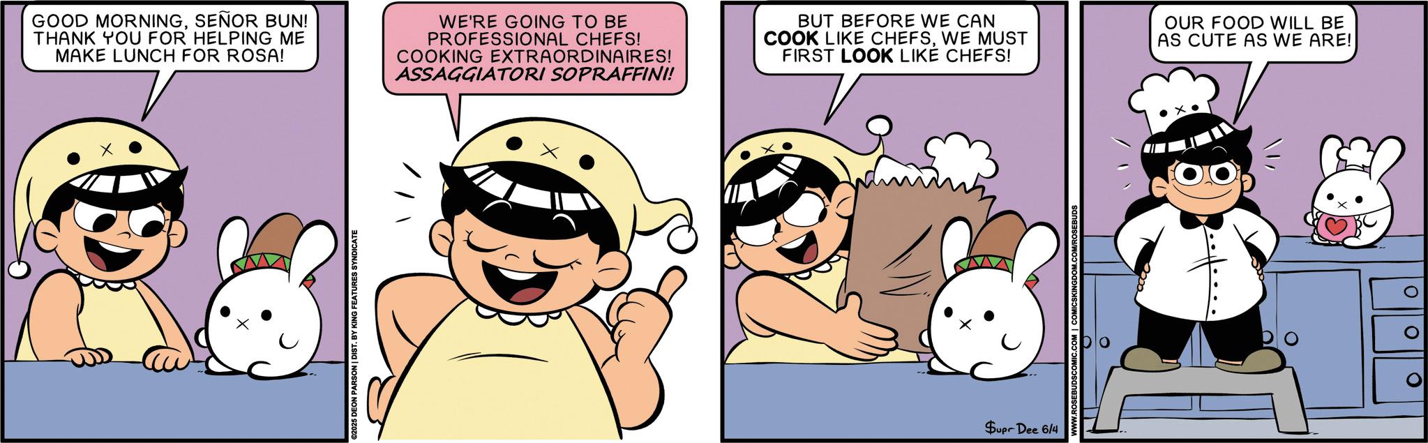 Pleased OCR: GOOD MORNINGSEÑOR BUN! THANK YOU FOR HELPING ME MAKE LUNCH FOR ROSA! WE'RE GOING TO BE PROFESSIONAL CHEFS! COOKING EXTRAORDINAIRES! ASSAGGIATORI SOPRAFFINI! BUT BEFORE WE CAN COOK LIKE CHEFSWE MUST FIRST LOOK LIKE CHEFS! €2025 DEON PARSON | DIST. BY KING FEATURES SYNDICATE Supr Dee 6/4 OMICSKINGDOM.COM/ROSEBUDS OUR FOOD WILL BE AS CUTE AS WE ARE! 11 0 ? 0 GOOD MORNINGSEÑOR BUN ! THANK YOU FOR HELPING ME MAKE LUNCH FOR ROSA ! WE'RE GOING TO BE PROFESSIONAL CHEFS ! COOKING EXTRAORDINAIRES ! ASSAGGIATORI SOPRAFFINI ! BUT BEFORE WE CAN COOK LIKE CHEFSWE MUST FIRST LOOK LIKE CHEFS ! € 2025 DEON PARSON | DIST . BY KING FEATURES SYNDICATE Supr Dee 6/4 OMICSKINGDOM.COM/ROSEBUDS OUR FOOD WILL BE AS CUTE AS WE ARE ! 11 0 ? 0