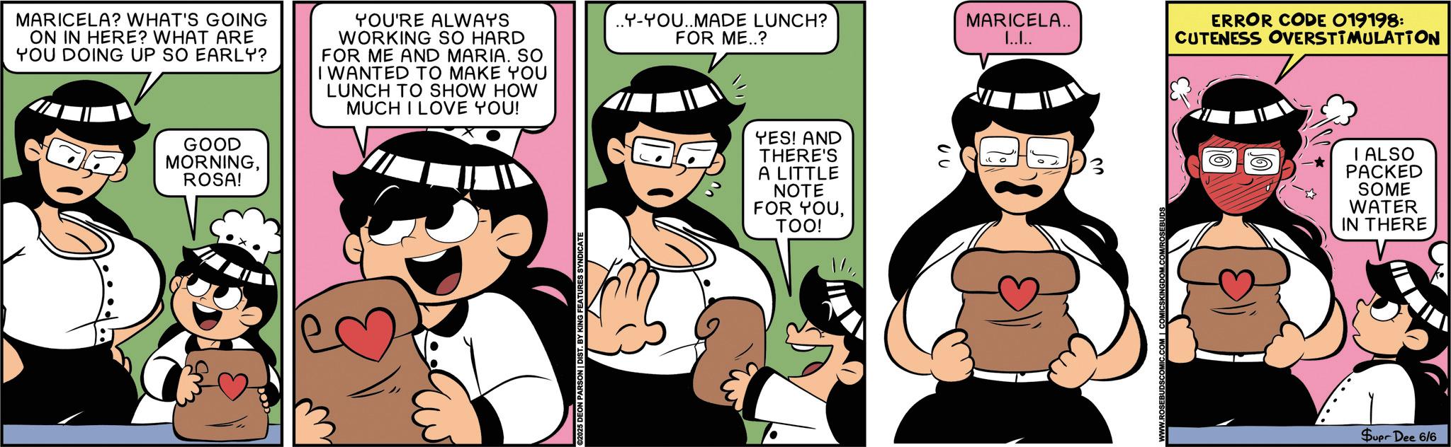 Comics OCR: MARICELA? WHAT'S GOING ON IN HERE? WHAT ARE YOU DOING UP SO EARLY? YOU'RE ALWAYS WORKING SO HARD FOR ME AND MARIA. SO I WANTED TO MAKE YOU LUNCH TO SHOW HOW MUCH I LOVE YOU! GOOD MORNINGROSA! ©2025 DEON PARSON | DIST. BY KING FEATURES SYNDICATE ..Y-YOU..MADE LUNCH? FOR ME..? MARICELA.. I..I.. ERROR CODE 019198: CUTENESS OVERSTIMULATION YES! AND THERE'S A LITTLE NOTE FOR YOUTOO! 3 I ALSO PACKED SOME WATER IN THERE Supr Dee 6/6 MARICELA ? WHAT'S GOING ON IN HERE ? WHAT ARE YOU DOING UP SO EARLY ? YOU'RE ALWAYS WORKING SO HARD FOR ME AND MARIA . SO I WANTED TO MAKE YOU LUNCH TO SHOW HOW MUCH I LOVE YOU ! GOOD MORNINGROSA ! © 2025 DEON PARSON | DIST . BY KING FEATURES SYNDICATE ..Y - YOU..MADE LUNCH ? FOR ME .. ? MARICELA .. I..I .. ERROR CODE 019198 : CUTENESS OVERSTIMULATION YES ! AND THERE'S A LITTLE NOTE FOR YOUTOO ! 3 I ALSO PACKED SOME WATER IN THERE Supr Dee 6/6
