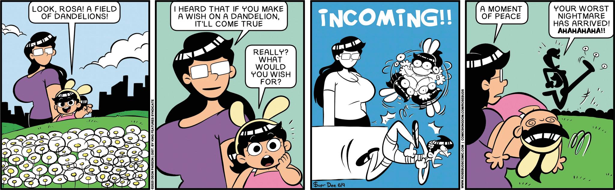 Publication OCR: LOOKROSA! A FIELD OF DANDELIONS! I HEARD THAT IF YOU MAKE A WISH ON A DANDELIONIT'LL COME TRUE DEON PARSON | DIST. REALLY? WHAT WOULD YOU WISH FOR? INCOMING!! A MOMENT OF PEACE Supr Dee 6/9 MIC.COM | COMICSKINGDOM.COM/ROSEBUDS YOUR WORST NIGHTMARE HAS ARRIVED! AHAHAHAHA!! Q Q Q LOOKROSA ! A FIELD OF DANDELIONS ! I HEARD THAT IF YOU MAKE A WISH ON A DANDELIONIT'LL COME TRUE DEON PARSON | DIST . REALLY ? WHAT WOULD YOU WISH FOR ? INCOMING !! A MOMENT OF PEACE Supr Dee 6/9 MIC.COM | COMICSKINGDOM.COM/ROSEBUDS YOUR WORST NIGHTMARE HAS ARRIVED ! AHAHAHAHA !! Q Q Q