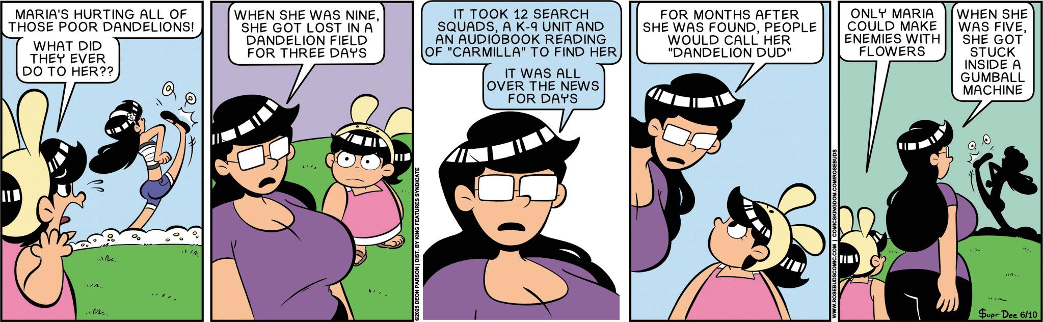 Comic book OCR: MARIA'S HURTING ALL OF THOSE POOR DANDELIONS! WHAT DID THEY EVER DO TO HER?? Q WHEN SHE WAS NINESHE GOT LOST IN A DANDELION FIELD FOR THREE DAYS IT TOOK 12 SEARCH SQUADSA K-9 UNIT AND AN AUDIOBOOK READING OF "CARMILLA" TO FIND HER IT WAS ALL OVER THE NEWS FOR DAYS FOR MONTHS AFTER SHE WAS FOUNDPEOPLE WOULD CALL HER "DANDELION DUD" ONLY MARIA COULD MAKE ENEMIES WITH FLOWERS WHEN SHE WAS FIVESHE GOT STUCK INSIDE A GUMBALL MACHINE M. 1.12. 00 ©2025 DEON PARSON | DIST. BY KING FEATURES SYNDICATE SEBUDSCOMIC.COM | COMICSKINGDOM.COM/ROSEBUDS Supr Dee 6/10 MARIA'S HURTING ALL OF THOSE POOR DANDELIONS ! WHAT DID THEY EVER DO TO HER ?? Q WHEN SHE WAS NINESHE GOT LOST IN A DANDELION FIELD FOR THREE DAYS IT TOOK 12 SEARCH SQUADSA K - 9 UNIT AND AN AUDIOBOOK READING OF " CARMILLA " TO FIND HER IT WAS ALL OVER THE NEWS FOR DAYS FOR MONTHS AFTER SHE WAS FOUNDPEOPLE WOULD CALL HER " DANDELION DUD " ONLY MARIA COULD MAKE ENEMIES WITH FLOWERS WHEN SHE WAS FIVESHE GOT STUCK INSIDE A GUMBALL MACHINE M. 1.12 . 00 © 2025 DEON PARSON | DIST . BY KING FEATURES SYNDICATE SEBUDSCOMIC.COM | COMICSKINGDOM.COM/ROSEBUDS Supr Dee 6/10