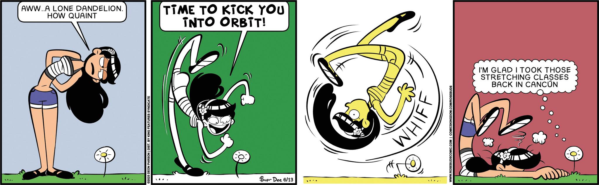 Comic book OCR: AWW..A LONE DANDELION. HOW QUAINT ©2025 DEON PARSON | DIST. BY KING FEATURES SYNDICATE TIME TO KICK YOU INTO ORBIT! Supr Dee 6/13 WHIF .COM | COMICSKINGDOM.COM/ROSEBUDS I'M GLAD I TOOK THOSE STRETCHING CLASSES BACK IN CANCÚN AWW..A LONE DANDELION . HOW QUAINT © 2025 DEON PARSON | DIST . BY KING FEATURES SYNDICATE TIME TO KICK YOU INTO ORBIT ! Supr Dee 6/13 WHIF .COM | COMICSKINGDOM.COM/ROSEBUDS I'M GLAD I TOOK THOSE STRETCHING CLASSES BACK IN CANCÚN