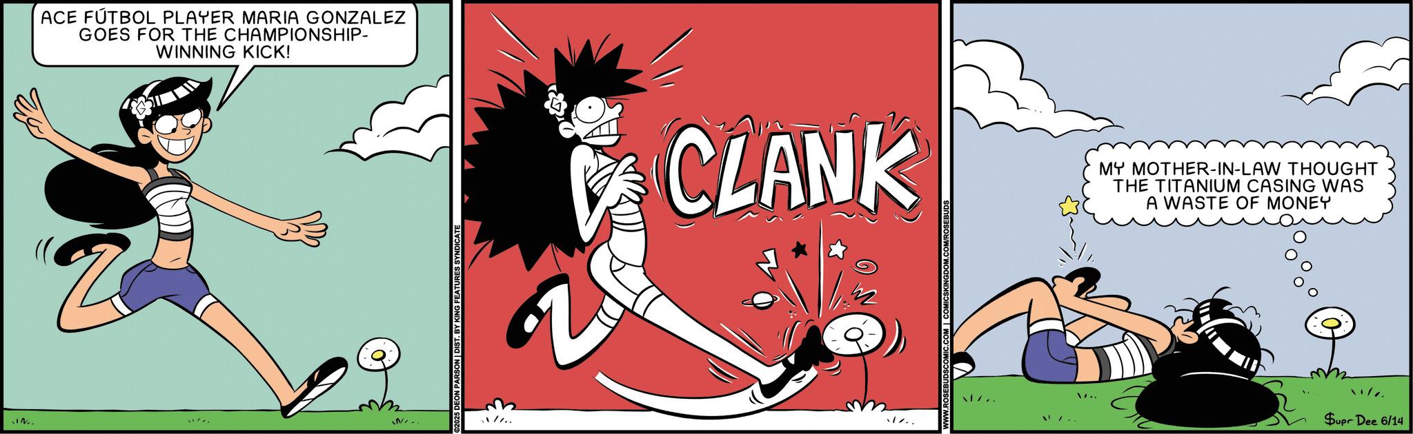 Fictional character OCR: ACE FÚTBOL PLAYER MARIA GONZALEZ GOES FOR THE CHAMPIONSHIP- WINNING KICK! IN. IN.. 25 DEON PARSON | DIST. BY KING FEATURES SYNDICATE CLANK MY MOTHER-IN-LAW THOUGHT THE TITANIUM CASING WAS A WASTE OF MONEY ... 1/.. Supr Dee 6/14 ACE FÚTBOL PLAYER MARIA GONZALEZ GOES FOR THE CHAMPIONSHIP- WINNING KICK ! IN . IN .. 25 DEON PARSON | DIST . BY KING FEATURES SYNDICATE CLANK MY MOTHER - IN - LAW THOUGHT THE TITANIUM CASING WAS A WASTE OF MONEY ... 1 / .. Supr Dee 6/14