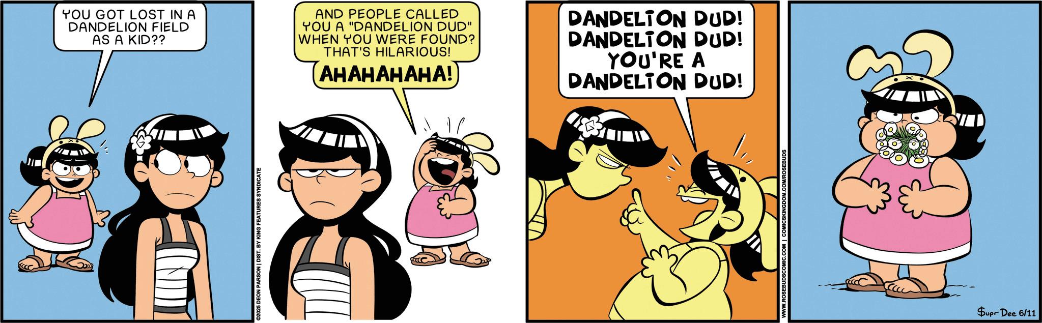 Comic book OCR: YOU GOT LOST IN A DANDELION FIELD AS A KID?? AND PEOPLE CALLED YOU A "DANDELION DUD" WHEN YOU WERE FOUND? THAT'S HILARIOUS! (?????????! DANDELION DUD! DANDELTON DUD! YOU'RE A DANDELION DUD! ©2025 DEON PARSON | DIST. BY KING FEATURES SYNDICATE ROSEBUDSCOMIC.COM | COMICSKINGDOM.COM/ROSEBUDS ? Supr Dee 6/11 YOU GOT LOST IN A DANDELION FIELD AS A KID ?? AND PEOPLE CALLED YOU A " DANDELION DUD " WHEN YOU WERE FOUND ? THAT'S HILARIOUS ! ( ????????? ! DANDELION DUD ! DANDELTON DUD ! YOU'RE A DANDELION DUD ! © 2025 DEON PARSON | DIST . BY KING FEATURES SYNDICATE ROSEBUDSCOMIC.COM | COMICSKINGDOM.COM/ROSEBUDS ? Supr Dee 6/11