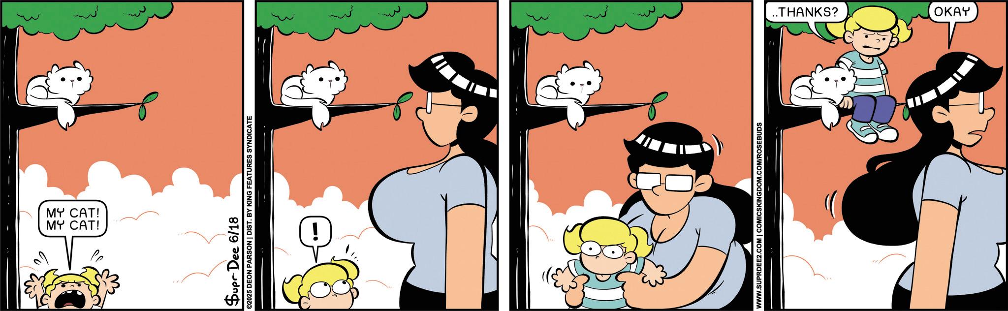 Graphics OCR: 0 MY CAT! MY CAT! Supr Dee 6/18 ©2025 DEON PARSON | DIST. BY KING FEATURES SYNDICATE WWW.SUPRDEE2.COM | COMICSKINGDOM.COM/ROSEBUDS ..THANKS? OKAY 0 MY CAT ! MY CAT ! Supr Dee 6/18 © 2025 DEON PARSON | DIST . BY KING FEATURES SYNDICATE WWW.SUPRDEE2.COM | COMICSKINGDOM.COM/ROSEBUDS ..THANKS ? OKAY