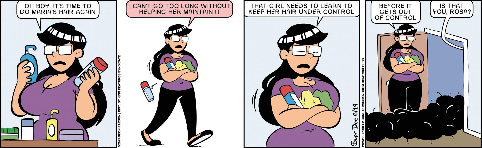 Comic book OCR: OH BOY. IT'S TIME TO DO MARIA'S HAIR AGAIN ©2025 DEON PARSON | DIST. BY KING FEATURES SYNDICATE I CAN'T GO TOO LONG WITHOUT HELPING HER MAINTAIN IT THAT GIRL NEEDS TO LEARN TO KEEP HER HAIR UNDER CONTROL BEFORE IT GETS OUT OF CONTROL IS THAT YOUROSA? Supr Dee 6/19 WWW.SUPRDEE2.COM | COMICSKINGDOM.COM/ROSEBUDS OH BOY . IT'S TIME TO DO MARIA'S HAIR AGAIN © 2025 DEON PARSON | DIST . BY KING FEATURES SYNDICATE I CAN'T GO TOO LONG WITHOUT HELPING HER MAINTAIN IT THAT GIRL NEEDS TO LEARN TO KEEP HER HAIR UNDER CONTROL BEFORE IT GETS OUT OF CONTROL IS THAT YOUROSA ? Supr Dee 6/19 WWW.SUPRDEE2.COM | COMICSKINGDOM.COM/ROSEBUDS