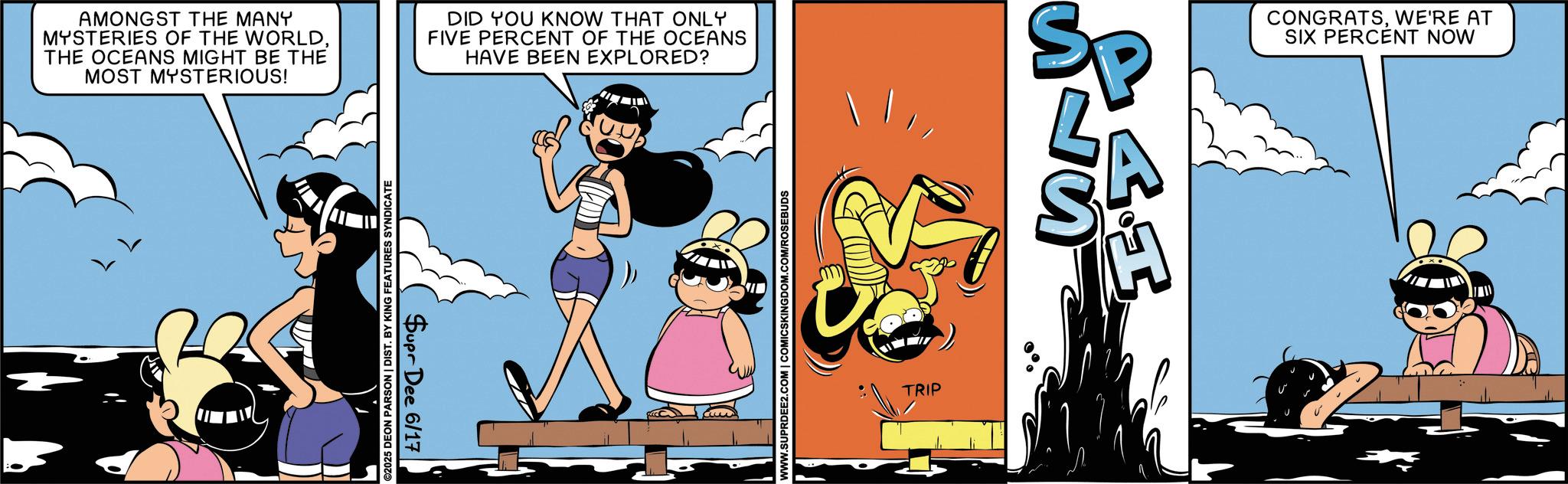Comic book OCR: AMONGST THE MANY MYSTERIES OF THE WORLDTHE OCEANS MIGHT BE THE MOST MYSTERIOUS! ©2025 DEON PARSON | DIST. BY KING FEATURES SYNDICATE Supr Dee 6/17 DID YOU KNOW THAT ONLY FIVE PERCENT OF THE OCEANS HAVE BEEN EXPLORED? WWW.SUPRDEE2.COM | COMICSKINGDOM.COM/ROSEBUDS TRIP Sp ST S 4.I CONGRATSWE'RE AT SIX PERCENT NOW AMONGST THE MANY MYSTERIES OF THE WORLDTHE OCEANS MIGHT BE THE MOST MYSTERIOUS ! © 2025 DEON PARSON | DIST . BY KING FEATURES SYNDICATE Supr Dee 6/17 DID YOU KNOW THAT ONLY FIVE PERCENT OF THE OCEANS HAVE BEEN EXPLORED ? WWW.SUPRDEE2.COM | COMICSKINGDOM.COM/ROSEBUDS TRIP Sp ST S 4.I CONGRATSWE'RE AT SIX PERCENT NOW