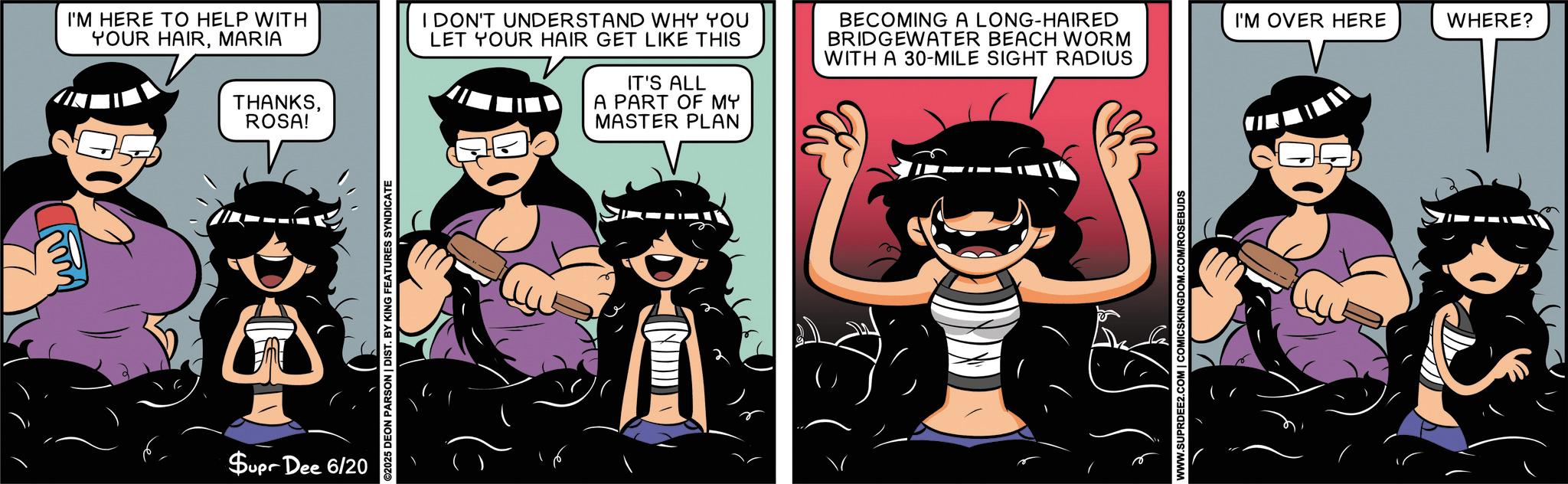 Fictional character OCR: I'M HERE TO HELP WITH YOUR HAIRMARIA THANKSROSA! I DON'T UNDERSTAND WHY YOU LET YOUR HAIR GET LIKE THIS IT'S ALL A PART OF MY MASTER PLAN BECOMING A LONG-HAIRED BRIDGEWATER BEACH WORM WITH A 30-MILE SIGHT RADIUS Supr Dee 6/20 ©2025 DEON PARSON | DIST. BY KING FEATURES SYNDICATE WWW.SUPRDEE2.COM | COMICSKINGDOM.COM/ROSEBUDS I'M OVER HERE WHERE? I'M HERE TO HELP WITH YOUR HAIRMARIA THANKSROSA ! I DON'T UNDERSTAND WHY YOU LET YOUR HAIR GET LIKE THIS IT'S ALL A PART OF MY MASTER PLAN BECOMING A LONG - HAIRED BRIDGEWATER BEACH WORM WITH A 30 - MILE SIGHT RADIUS Supr Dee 6/20 © 2025 DEON PARSON | DIST . BY KING FEATURES SYNDICATE WWW.SUPRDEE2.COM | COMICSKINGDOM.COM/ROSEBUDS I'M OVER HERE WHERE ?