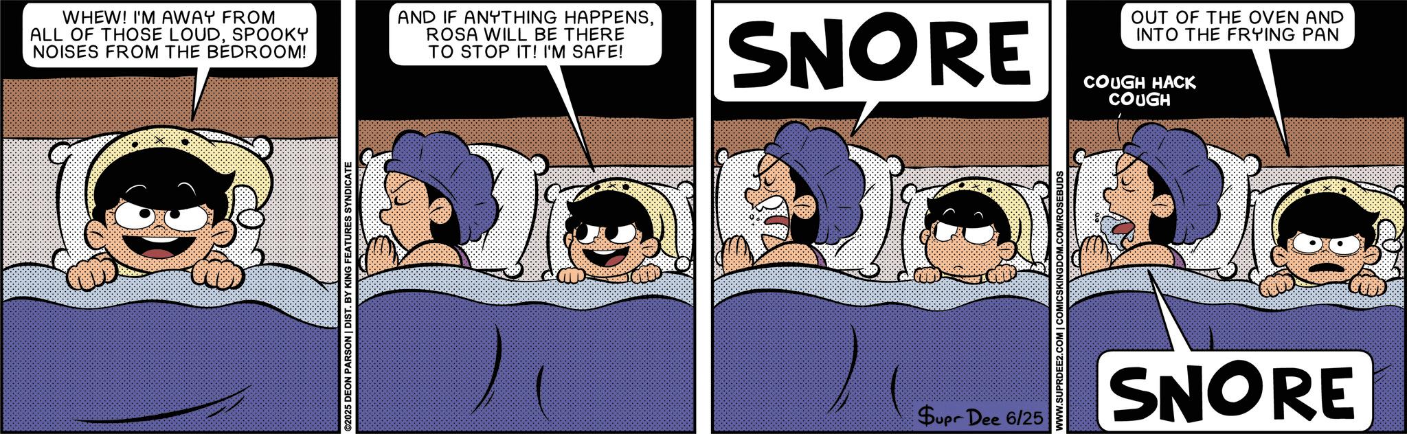 Publication OCR: WHEW! I'M AWAY FROM ALL OF THOSE LOUDSPOOKY NOISES FROM THE BEDROOM! AND IF ANYTHING HAPPENSROSA WILL BE THERE TO STOP IT! I'M SAFE! ©2025 DEON PARSON | DIST. BY KING FEATURES SYNDICATE SNORE Supr Dee 6/25 WWW.SUPRDEE2.COM | COMICSKINGDOM.COM/ROSEBUDS OUT OF THE OVEN AND INTO THE FRYING PAN COUGH HACK COUGH SNORE WHEW ! I'M AWAY FROM ALL OF THOSE LOUDSPOOKY NOISES FROM THE BEDROOM ! AND IF ANYTHING HAPPENSROSA WILL BE THERE TO STOP IT ! I'M SAFE ! © 2025 DEON PARSON | DIST . BY KING FEATURES SYNDICATE SNORE Supr Dee 6/25 WWW.SUPRDEE2.COM | COMICSKINGDOM.COM/ROSEBUDS OUT OF THE OVEN AND INTO THE FRYING PAN COUGH HACK COUGH SNORE