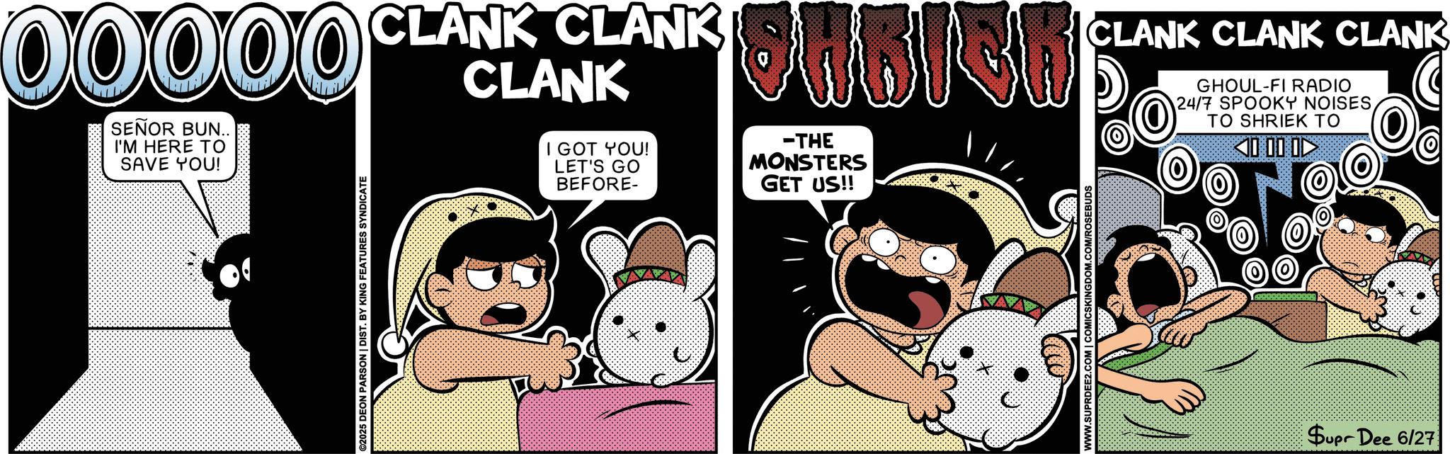 Humour OCR: ©2025 DEON PARSON | DIST. BY KING FEATURES SYNDICATE 00000 CLANKANKANKOMBICH SEÑOR BUN.. I'M HERE TO SAVE YOU! I GOT YOU! LET'S GO BEFORE- -THE MONSTERS GET US!! CLANK CLANK CLANK GHOUL-FI RADIO 24/7 SPOOKY NOISESTO SHRIEK TO <0 00 0? WWW.SUPRDEE2.COM | COMICSKINGDOM.COM/ROSEBUDS Supr Dee 6/27 © 2025 DEON PARSON | DIST . BY KING FEATURES SYNDICATE 00000 CLANKANKANKOMBICH SEÑOR BUN .. I'M HERE TO SAVE YOU ! I GOT YOU ! LET'S GO BEFORE- -THE MONSTERS GET US !! CLANK CLANK CLANK GHOUL - FI RADIO 24/7 SPOOKY NOISESTO SHRIEK TO < 0 00 0? WWW.SUPRDEE2.COM | COMICSKINGDOM.COM/ROSEBUDS Supr Dee 6/27