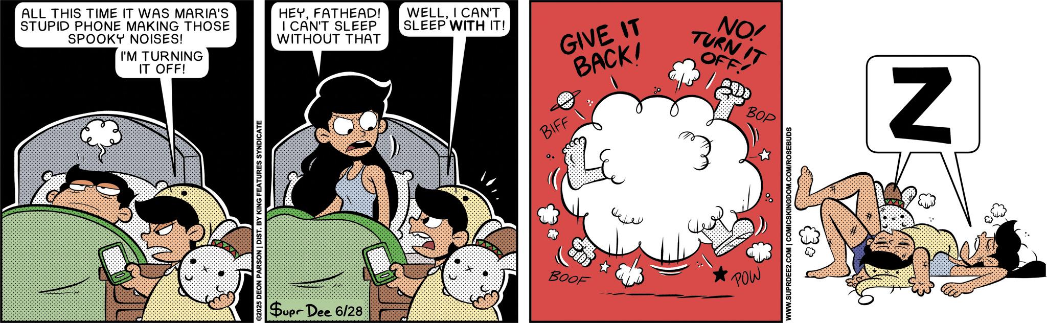 Publication OCR: ALL THIS TIME IT WAS MARIA'S STUPID PHONE MAKING THOSE SPOOKY NOISES! I'M TURNING IT OFF! HEYFATHEAD! I CAN'T SLEEP WITHOUT THAT WELLI CAN'T SLEEP WITH IT! BIFF GIVE IT BACK! ©2025 DEON PARSON | DIST. BY KING FEATURES SYNDICATE Supr Dee 6/28 NO! TURN IT OFF! BOP BOOF POW WWW.SUPRDEE2.COM | COMICSKINGDOM.COM/ROSEBUDS N ALL THIS TIME IT WAS MARIA'S STUPID PHONE MAKING THOSE SPOOKY NOISES ! I'M TURNING IT OFF ! HEYFATHEAD ! I CAN'T SLEEP WITHOUT THAT WELLI CAN'T SLEEP WITH IT ! BIFF GIVE IT BACK ! © 2025 DEON PARSON | DIST . BY KING FEATURES SYNDICATE Supr Dee 6/28 NO ! TURN IT OFF ! BOP BOOF POW WWW.SUPRDEE2.COM | COMICSKINGDOM.COM/ROSEBUDS N