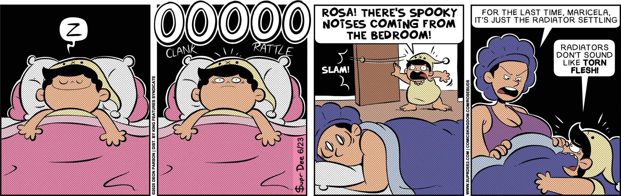 Humour OCR: ©2025 DEON PARSON | DIST. BY KING FEATURES SYNDICATE Supr Dee 6/23 N 00000 CLANK RATTLE ROSA! THERE'S SPOOKY NOTSES COMING FROM THE BEDROOM! SLAM! 2 FOR THE LAST TIMEIT'S JUST THE RADIATOR SETTLING RADIATORS DON'T SOUND LIKE TORN FLESH! WWW.SUPRDEE2.COM | COMICSKINGDOM.COM/ROSEBUDS © 2025 DEON PARSON | DIST . BY KING FEATURES SYNDICATE Supr Dee 6/23 N 00000 CLANK RATTLE ROSA ! THERE'S SPOOKY NOTSES COMING FROM THE BEDROOM ! SLAM ! 2 FOR THE LAST TIMEIT'S JUST THE RADIATOR SETTLING RADIATORS DON'T SOUND LIKE TORN FLESH ! WWW.SUPRDEE2.COM | COMICSKINGDOM.COM/ROSEBUDS