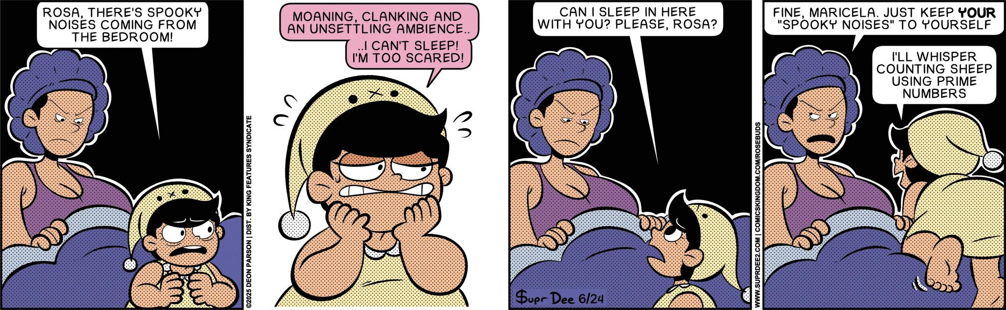 Humour OCR: ROSATHERE'S SPOOKY NOISES COMING FROM THE BEDROOM! MOANINGCLANKING AND AN UNSETTLING AMBIENCE.. ..I CAN'T SLEEP! I'M TOO SCARED! ©2025 DEON PARSON | DIST. BY KING FEATURES SYNDICATE ?? CAN I SLEEP IN HERE WITH YOU? PLEASEROSA? Supr Dee 6/24 WWW.SUPRDEE2.COM | COMICSKINGDOM.COM/ROSEBUDS FINEMARICELA. JUST KEEP YOUR "SPOOKY NOISES" TO YOURSELF I'LL WHISPER COUNTING SHEEP USING PRIME NUMBERS 6633 ROSATHERE'S SPOOKY NOISES COMING FROM THE BEDROOM ! MOANINGCLANKING AND AN UNSETTLING AMBIENCE .. ..I CAN'T SLEEP ! I'M TOO SCARED ! © 2025 DEON PARSON | DIST . BY KING FEATURES SYNDICATE ?? CAN I SLEEP IN HERE WITH YOU ? PLEASEROSA ? Supr Dee 6/24 WWW.SUPRDEE2.COM | COMICSKINGDOM.COM/ROSEBUDS FINEMARICELA . JUST KEEP YOUR " SPOOKY NOISES " TO YOURSELF I'LL WHISPER COUNTING SHEEP USING PRIME NUMBERS 6633