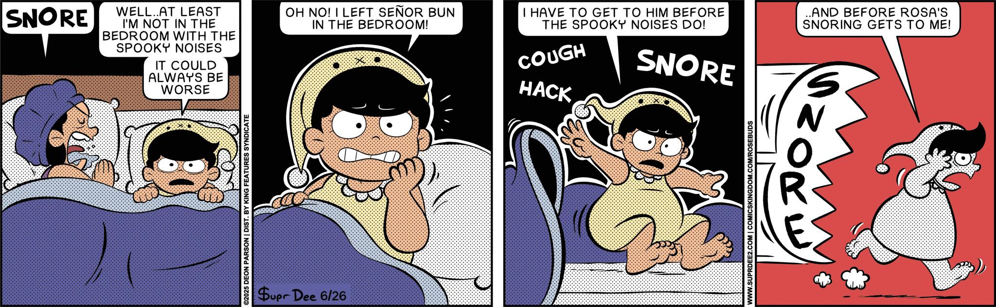 Publication OCR: SNORE WELL..AT LEAST I'M NOT IN THE BEDROOM WITH THE SPOOKY NOISES IT COULD ALWAYS BE WORSE ©2025 DEON PARSON | DIST. BY KING FEATURES SYNDICATE Supr Dee 6/26 OH NO! I LEFT SEÑOR BUN IN THE BEDROOM! I HAVE TO GET TO HIM BEFORE THE SPOOKY NOISES DO! COUGH HACK SNORE .AND BEFORE ROSA'S SNORING GETS TO ME! WWW.SUPRDEE2.COM | COMICSKINGDOM.COM/ROSEBUDS SNORE WELL..AT LEAST I'M NOT IN THE BEDROOM WITH THE SPOOKY NOISES IT COULD ALWAYS BE WORSE © 2025 DEON PARSON | DIST . BY KING FEATURES SYNDICATE Supr Dee 6/26 OH NO ! I LEFT SEÑOR BUN IN THE BEDROOM ! I HAVE TO GET TO HIM BEFORE THE SPOOKY NOISES DO ! COUGH HACK SNORE .AND BEFORE ROSA'S SNORING GETS TO ME ! WWW.SUPRDEE2.COM | COMICSKINGDOM.COM/ROSEBUDS