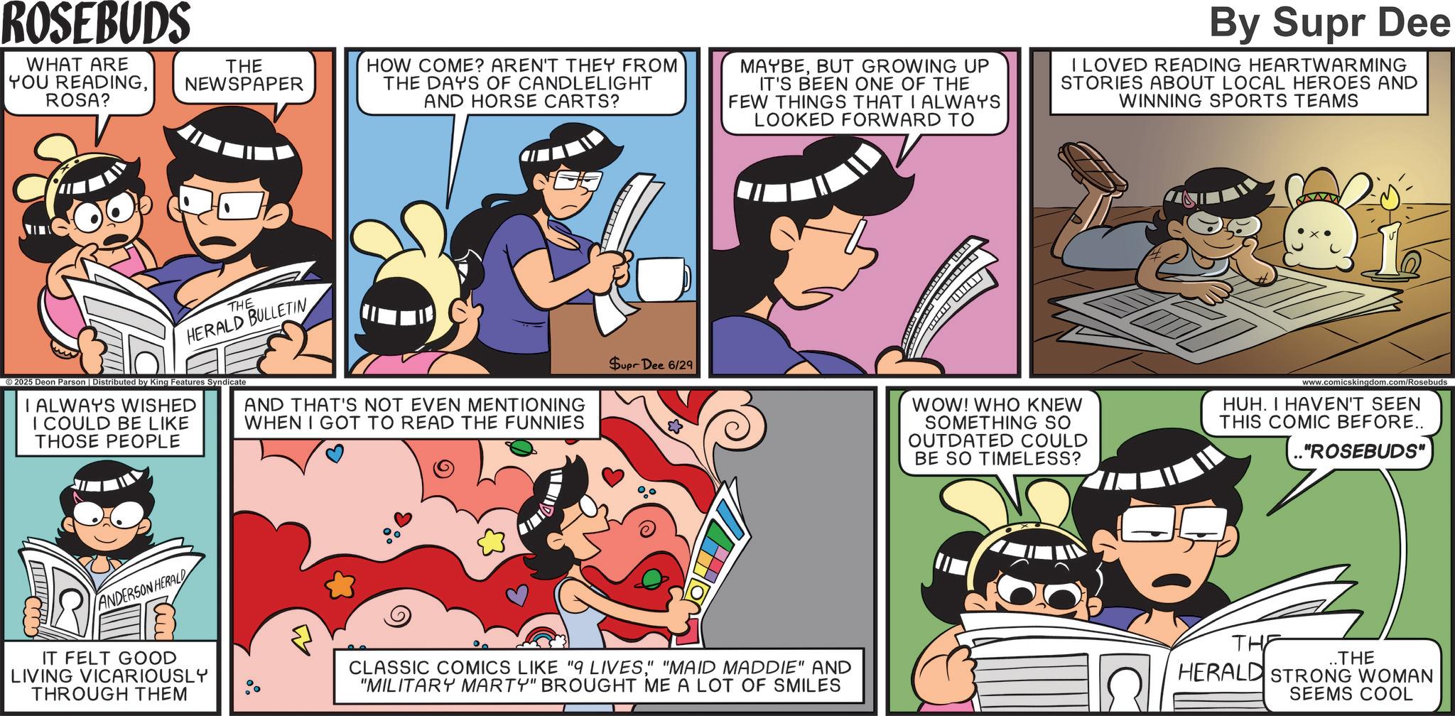 Animation OCR: ROSEBUDS WHAT ARE YOU READINGROSA? THE NEWSPAPER HOW COME? AREN'T THEY FROM THE DAYS OF CANDLELIGHT AND HORSE CARTS? MAYBEBUT GROWING UP IT'S BEEN ONE OF THE FEW THINGS THAT I ALWAYS LOOKED FORWARD TO By Supr Dee I LOVED READING HEARTWARMING STORIES ABOUT LOCAL HEROES AND WINNING SPORTS TEAMS THE HERALD BULLETIN © 2025 Deon Parson | Distributed by King Features Syndicate I ALWAYS WISHED I COULD BE LIKE THOSE PEOPLE AND THAT'S NOT EVEN MENTIONING WHEN I GOT TO READ THE FUNNIES Supr Dee 6/29 WOW! WHO KNEW SOMETHING SO OUTDATED COULD BE SO TIMELESS? www.comicskingdom.com/Rosebuds HUH. I HAVEN'T SEEN THIS COMIC BEFORE.. ."ROSEBUDS" ANDERSON HERALD IT FELT GOOD LIVING VICARIOUSLY THROUGH THEM CLASSIC COMICS LIKE "9 LIVES" "MAID MADDIE" AND "MILITARY MARTY" BROUGHT ME A LOT OF SMILES THE ..THE HERALD STRONG WOMAN SEEMS COOL ROSEBUDS WHAT ARE YOU READINGROSA ? THE NEWSPAPER HOW COME ? AREN'T THEY FROM THE DAYS OF CANDLELIGHT AND HORSE CARTS ? MAYBEBUT GROWING UP IT'S BEEN ONE OF THE FEW THINGS THAT I ALWAYS LOOKED FORWARD TO By Supr Dee I LOVED READING HEARTWARMING STORIES ABOUT LOCAL HEROES AND WINNING SPORTS TEAMS THE HERALD BULLETIN © 2025 Deon Parson | Distributed by King Features Syndicate I ALWAYS WISHED I COULD BE LIKE THOSE PEOPLE AND THAT'S NOT EVEN MENTIONING WHEN I GOT TO READ THE FUNNIES Supr Dee 6/29 WOW ! WHO KNEW SOMETHING SO OUTDATED COULD BE SO TIMELESS ? www.comicskingdom.com/Rosebuds HUH . I HAVEN'T SEEN THIS COMIC BEFORE .. . " ROSEBUDS " ANDERSON HERALD IT FELT GOOD LIVING VICARIOUSLY THROUGH THEM CLASSIC COMICS LIKE " 9 LIVES" " MAID MADDIE " AND " MILITARY MARTY " BROUGHT ME A LOT OF SMILES THE ..THE HERALD STRONG WOMAN SEEMS COOL
