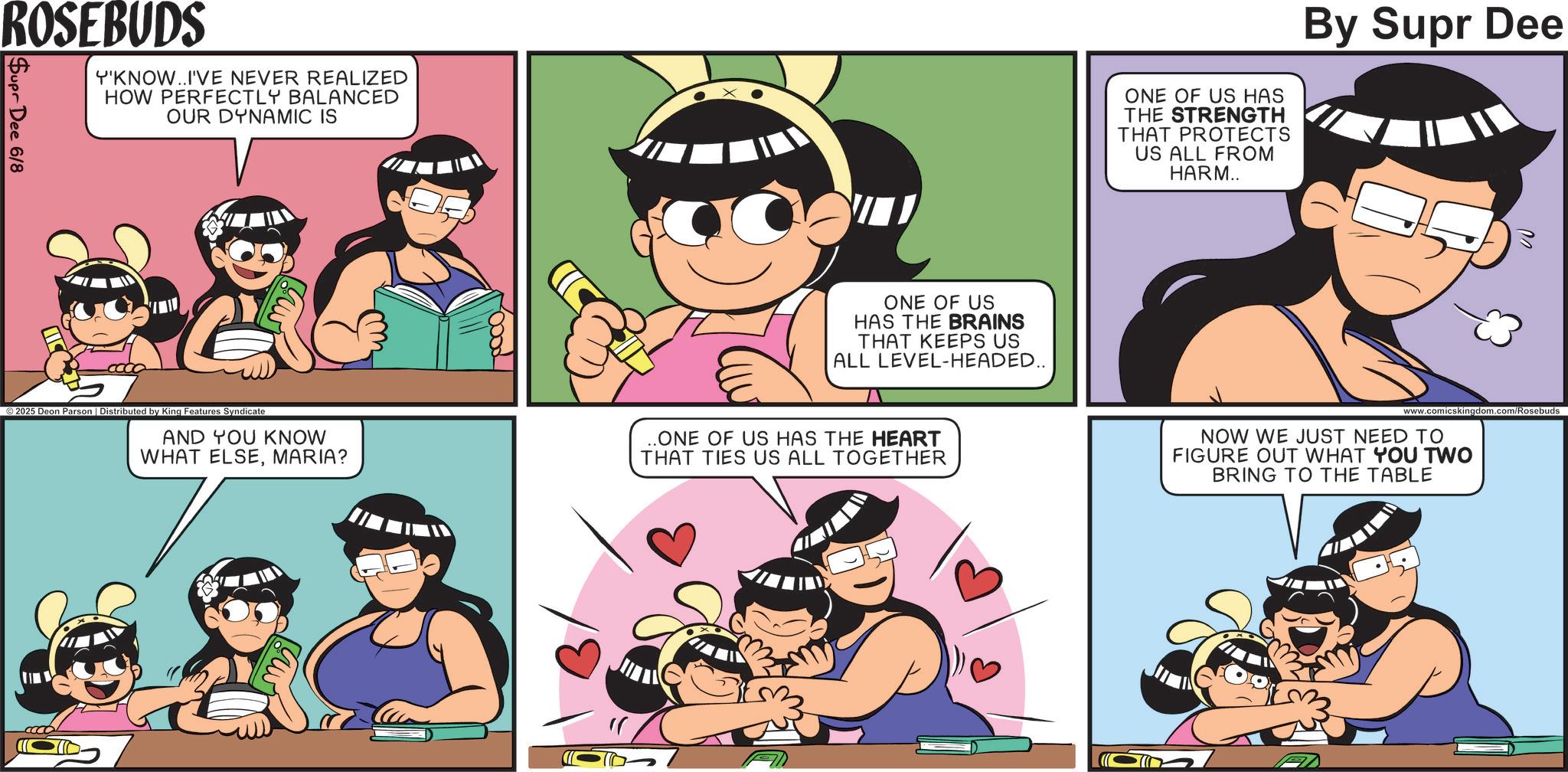 Publication OCR: ROSEBUDS Supr Dee 6/8 Y'KNOW..I'VE NEVER REALIZED HOW PERFECTLY BALANCED OUR DYNAMIC IS mil ONE OF US HAS THE BRAINS THAT KEEPS US ALL LEVEL-HEADED.. ©2025 Deon Parson | Distributed by King Features Syndicate AND YOU KNOW WHAT ELSEMARIA? ..ONE OF US HAS THE HEART THAT TIES US ALL TOGETHER mit ONE OF US HAS THE STRENGTH THAT PROTECTS US ALL FROM HARM.. By Supr Dee NOW WE JUST NEED TO FIGURE OUT WHAT YOU TWO BRING TO THE TABLE 02 ROSEBUDS Supr Dee 6/8 Y'KNOW..I'VE NEVER REALIZED HOW PERFECTLY BALANCED OUR DYNAMIC IS mil ONE OF US HAS THE BRAINS THAT KEEPS US ALL LEVEL - HEADED .. © 2025 Deon Parson | Distributed by King Features Syndicate AND YOU KNOW WHAT ELSEMARIA ? ..ONE OF US HAS THE HEART THAT TIES US ALL TOGETHER mit ONE OF US HAS THE STRENGTH THAT PROTECTS US ALL FROM HARM .. By Supr Dee NOW WE JUST NEED TO FIGURE OUT WHAT YOU TWO BRING TO THE TABLE 02