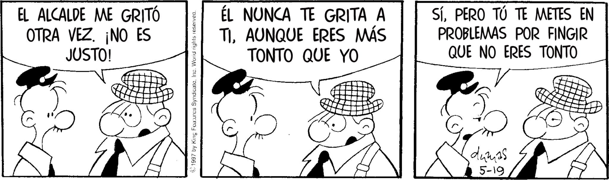 Gesture OCR: EL ALCALDE ME GRITÓ OTRA VEZ. ¡NO ES JUSTO! (1997 by King Features SyndicateInc. World rights reserved. ÉL NUNCA TE GRITA A TIAUNQUE ERES MÁS TONTO QUE YO SÍPERO TÚ TE METES EN PROBLEMAS POR FINGIR QUE NO ERES TONTO dumas 5-19 EL ALCALDE ME GRITÓ OTRA VEZ . ¡ NO ES JUSTO ! ( 1997 by King Features SyndicateInc. World rights reserved . ÉL NUNCA TE GRITA A TIAUNQUE ERES MÁS TONTO QUE YO SÍPERO TÚ TE METES EN PROBLEMAS POR FINGIR QUE NO ERES TONTO dumas 5-19
