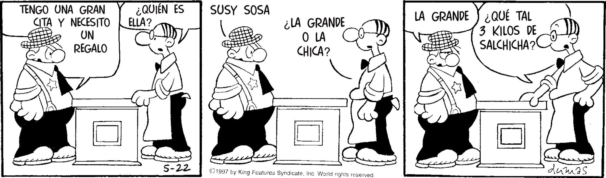 Animation OCR: TENGO UNA GRAN CITA Y NECESITO ¿QUIÉN ES ELLA? SUSY SOSA UN REGALO ¿LA GRANDE O LA CHICA? LA GRANDE ¿QUÉ TAL 3 KILOS DE SALCHICHA? 5-22 dumas 1997 by King Features SyndicateInc. World rights reserved. TENGO UNA GRAN CITA Y NECESITO ¿ QUIÉN ES ELLA ? SUSY SOSA UN REGALO ¿ LA GRANDE O LA CHICA ? LA GRANDE ¿ QUÉ TAL 3 KILOS DE SALCHICHA ? 5-22 dumas 1997 by King Features SyndicateInc. World rights reserved .