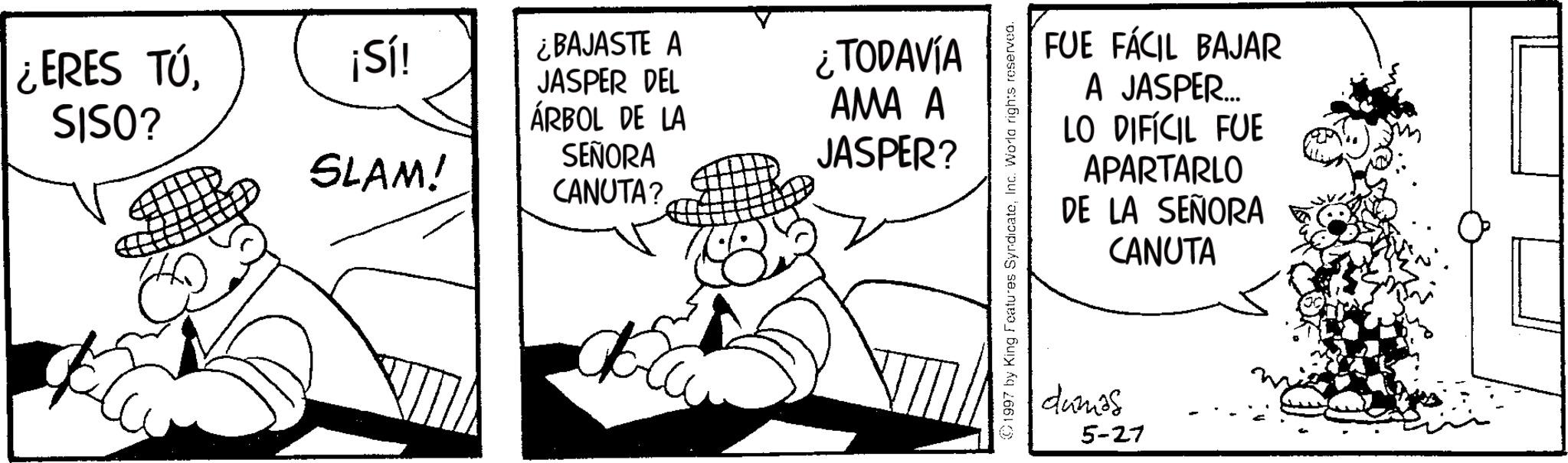 Line art OCR: ¿ERES TÚSISO? ¡Sí! SLAM! ¿BAJASTE A JASPER DEL ÁRBOL DE LA SEÑORA CANUTA? ¿TODAVÍA AMA A JASPER? FUE FÁCIL BAJAR A JASPER... LO DIFÍCIL FUE APARTARLO DE LA SEÑORA CANUTA 1997 by King Features SyndicateInc. World rights reserved. dumos 5-27 ¿ ERES TÚSISO ? ¡ Sí ! SLAM ! ¿ BAJASTE A JASPER DEL ÁRBOL DE LA SEÑORA CANUTA ? ¿ TODAVÍA AMA A JASPER ? FUE FÁCIL BAJAR A JASPER ... LO DIFÍCIL FUE APARTARLO DE LA SEÑORA CANUTA 1997 by King Features SyndicateInc. World rights reserved . dumos 5-27