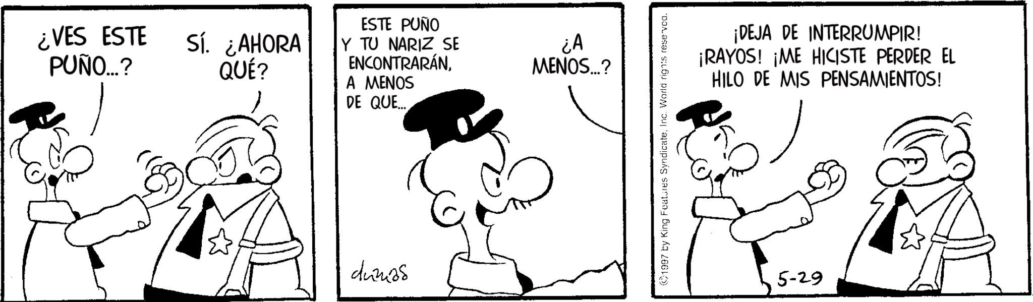 Graphics OCR: ¿VES ESTE PUÑO...? Sí. ¿AHORA QUÉ? ESTE PUÑO Y TU NARIZ SE ENCONTRARÁNA MENOS DE QUE... dunias ¿A MENOS...? 1997 by King Features SyndicateInc. World rights reserved. ¡DEJA DE INTERRUMPIR! ¡RAYOS! ¡ME HICISTE PERDER EL HILO DE MIS PENSAMIENTOS! 5-29 ¿ VES ESTE PUÑO ... ? Sí . ¿ AHORA QUÉ ? ESTE PUÑO Y TU NARIZ SE ENCONTRARÁNA MENOS DE QUE ... dunias ¿ A MENOS ... ? 1997 by King Features SyndicateInc. World rights reserved . ¡ DEJA DE INTERRUMPIR ! ¡ RAYOS ! ¡ ME HICISTE PERDER EL HILO DE MIS PENSAMIENTOS ! 5-29
