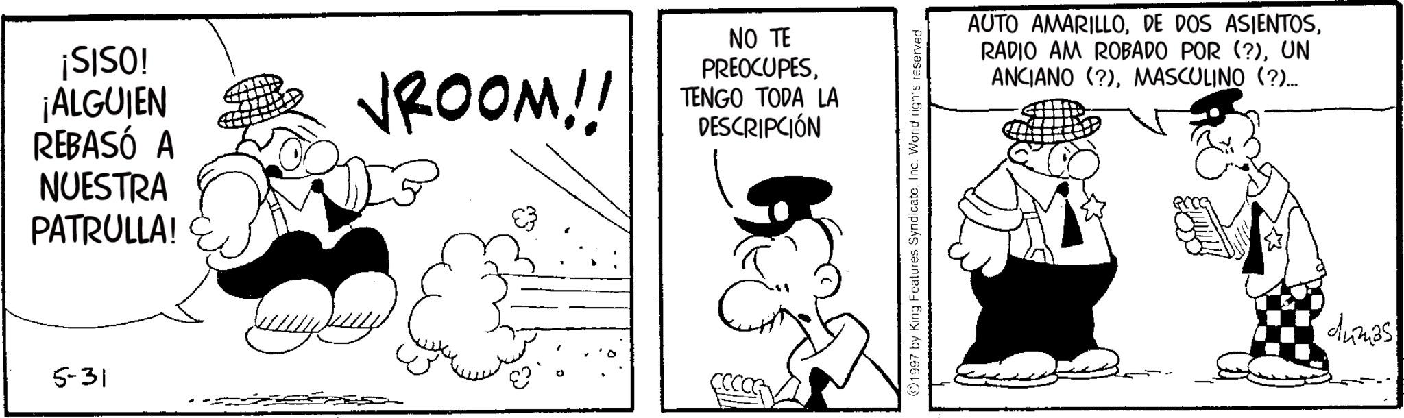 Conversation OCR: ¡SISO! ¡ALGUIEN VROOM!! REBASÓ A NUESTRA PATRULLA! 5-31 NO TE PREOCUPESTENGO TODA LA DESCRIPCIÓN 1997 by King Features SyndicateInc. Word rights reserved. AUTO AMARILLOUN ANCIANO (?)MASCULINO (?)... dumas ¡ SISO ! ¡ ALGUIEN VROOM !! REBASÓ A NUESTRA PATRULLA ! 5-31 NO TE PREOCUPESTENGO TODA LA DESCRIPCIÓN 1997 by King Features SyndicateInc. Word rights reserved . AUTO AMARILLODE DOS ASIENTOSRADIO AM ROBADO POR ( ? )UN ANCIANO ( ? )MASCULINO ( ? ) ... dumas