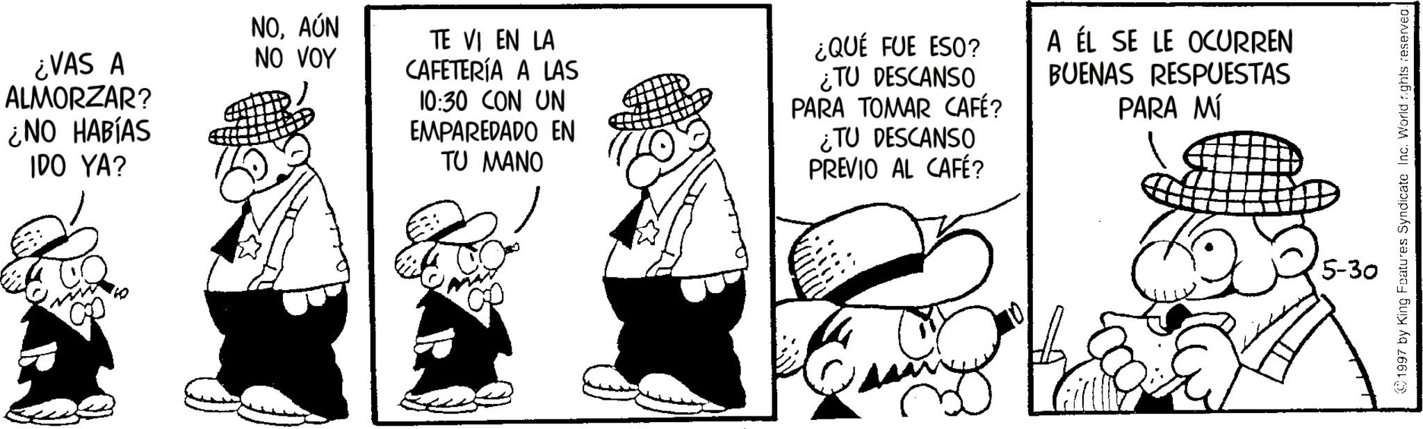Photo caption OCR: ¿VAS A ALMORZAR? ¿NO HABÍAS IDO YA? NOAÚN NO VOY TE VI EN LA CAFETERÍA A LAS 10:30 CON UN EMPAREDADO EN TU MANO ¿QUÉ FUE ESO? ¿TU DESCANSO PARA TOMAR CAFÉ? ¿TU DESCANSO PREVIO AL CAFÉ? A ÉL SE LE OCURREN BUENAS RESPUESTAS PARA MÍ 1997 by King Features Syndicate Inc. World rights reserved. 5-30 ¿ VAS A ALMORZAR ? ¿ NO HABÍAS IDO YA ? NOAÚN NO VOY TE VI EN LA CAFETERÍA A LAS 10:30 CON UN EMPAREDADO EN TU MANO ¿ QUÉ FUE ESO ? ¿ TU DESCANSO PARA TOMAR CAFÉ ? ¿ TU DESCANSO PREVIO AL CAFÉ ? A ÉL SE LE OCURREN BUENAS RESPUESTAS PARA MÍ 1997 by King Features Syndicate Inc. World rights reserved . 5-30