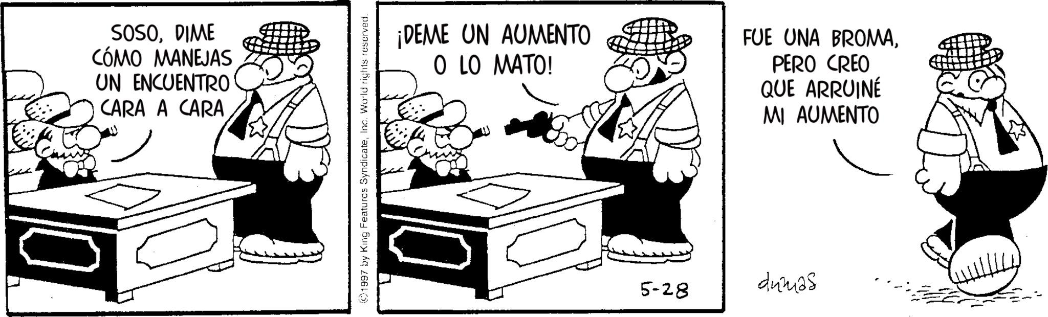 Animated cartoon OCR: 10 SOSODIME CÓMO MANEJAS UN ENCUENTRO CARA A CARA 1997 by King Features SyndicateInc. World rights reserved. ¡DEME UN AUMENTO O LO MATO! FUE UNA BROMAPERO CREO QUE ARRUINÉ MI AUMENTO 5-28 dumas 10 SOSODIME CÓMO MANEJAS UN ENCUENTRO CARA A CARA 1997 by King Features SyndicateInc. World rights reserved . ¡ DEME UN AUMENTO O LO MATO ! FUE UNA BROMAPERO CREO QUE ARRUINÉ MI AUMENTO 5-28 dumas