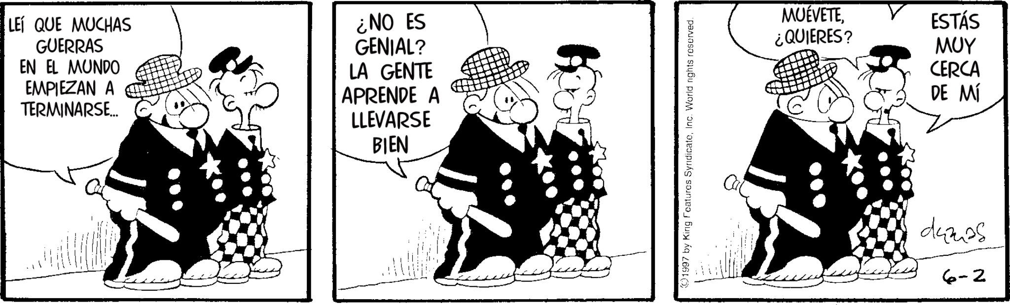 Animated cartoon OCR: LEI QUE MUCHAS GUERRAS EN EL MUNDO EMPIEZAN A TERMINARSE... ¿NO ES GENIAL? LA GENTE APRENDE A LLEVARSE BIEN 1997 by King Features SyndicateInc. World rights reserved. MUÉVETEESTÁS ¿QUIERES? ??? CERCA DE MÍ damas 6-2 LEI QUE MUCHAS GUERRAS EN EL MUNDO EMPIEZAN A TERMINARSE ... ¿ NO ES GENIAL ? LA GENTE APRENDE A LLEVARSE BIEN 1997 by King Features SyndicateInc. World rights reserved . MUÉVETEESTÁS ¿ QUIERES ? ??? CERCA DE MÍ damas 6-2