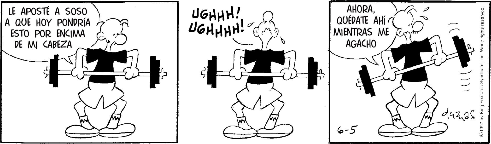 BodyPump OCR: LE APOSTÉ A SOSO A QUE HOY PONDRÍA ESTO POR ENCIMA DE MI CABEZA UGHHH! UGHHHH! - AHORAQUEDATE AHÍ MIENTRAS ME AGACHO ©1997 by King Features SyndicateInc. Woric rights reserved. 6-5 443425 LE APOSTÉ A SOSO A QUE HOY PONDRÍA ESTO POR ENCIMA DE MI CABEZA UGHHH ! UGHHHH ! - AHORAQUEDATE AHÍ MIENTRAS ME AGACHO © 1997 by King Features SyndicateInc. Woric rights reserved . 6-5 443425