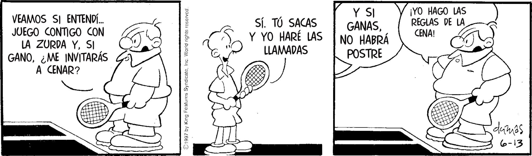 Tennis--Equipment and supplies OCR: VEAMOS SI ENTENDÍ... JUEGO CONTIGO CON LA ZURDA YSI GANOME INVITARÁS A CENAR? 1997 by King Features SyndicateInc. World rights reserved. Sí. TÚ SACAS Y YO HARÉ LAS LLAMADAS Y SI GANASNO HABRÁ POSTRE ¡YO HAGO LAS REGLAS DE LA CENA! dumas 6-13 VEAMOS SI ENTENDÍ ... JUEGO CONTIGO CON LA ZURDA YSI GANOME INVITARÁS A CENAR ? 1997 by King Features SyndicateInc. World rights reserved . Sí . TÚ SACAS Y YO HARÉ LAS LLAMADAS Y SI GANASNO HABRÁ POSTRE ¡ YO HAGO LAS REGLAS DE LA CENA ! dumas 6-13