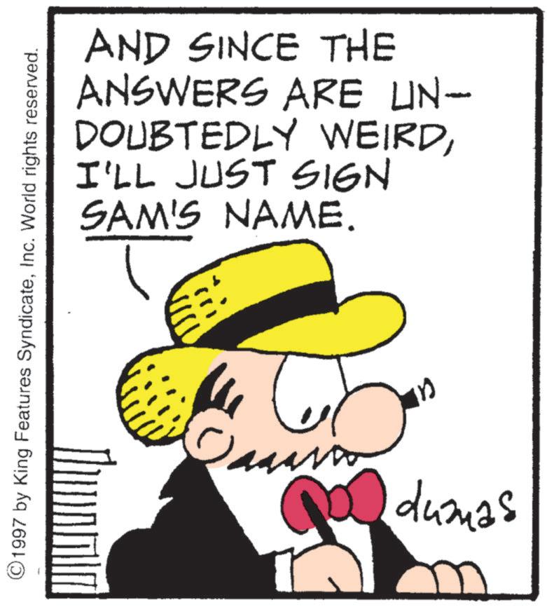Moustache OCR: AND SINCE THE ANSWERS ARE UN- DOUBTEDLY WEIRDI'LL JUST SIGN SAM'S NAME. ©1997 by King Features SyndicateInc. World rights reserved. dumas AND SINCE THE ANSWERS ARE UN- DOUBTEDLY WEIRDI'LL JUST SIGN SAM'S NAME . © 1997 by King Features SyndicateInc. World rights reserved . dumas