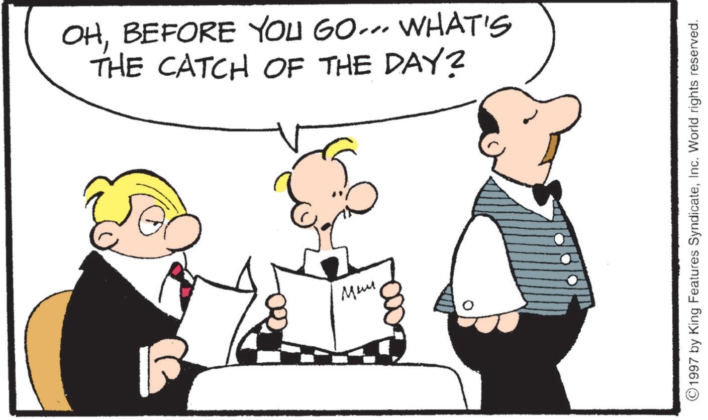 Animated cartoon OCR: OHBEFORE YOU GO... WHAT'S THE CATCH OF THE DAY? ???? 1997 by King Features SyndicateInc. World rights reserved. OHBEFORE YOU GO ... WHAT'S THE CATCH OF THE DAY ? ???? 1997 by King Features SyndicateInc. World rights reserved .