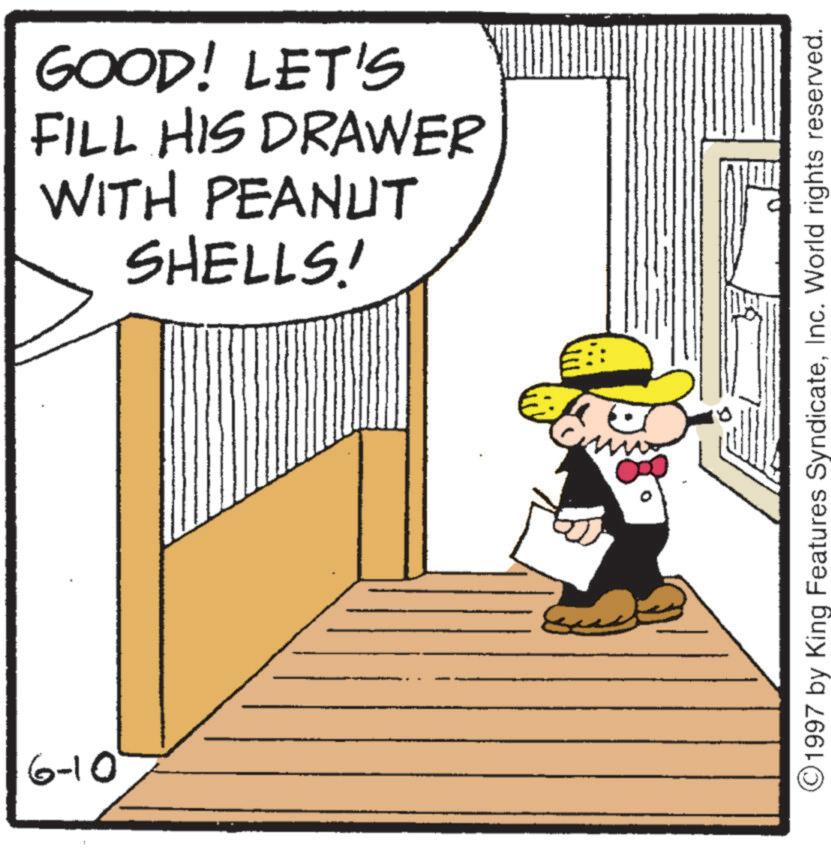 Pleased OCR: 6-10 GOOD! LET'S FILL HIS DRAWER WITH PEANUT SHELLS! ©1997 by King Features SyndicateInc. World rights reserved. 6-10 GOOD ! LET'S FILL HIS DRAWER WITH PEANUT SHELLS ! © 1997 by King Features SyndicateInc. World rights reserved .