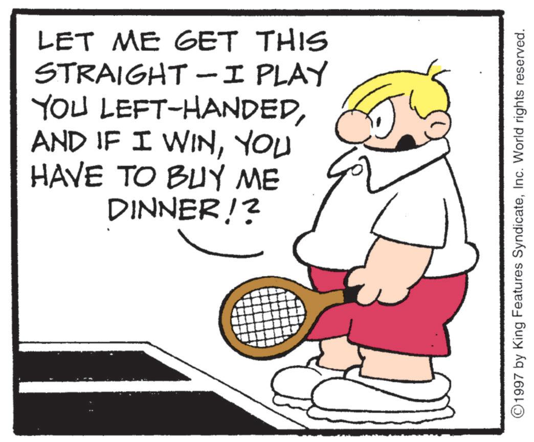 Tennis--Equipment and supplies OCR: LET ME GET THIS STRAIGHT-I PLAY YOU LEFT-HANDEDYOU HAVE TO BUY ME DINNER!? ©1997 by King Features SyndicateInc. World rights reserved. LET ME GET THIS STRAIGHT - I PLAY YOU LEFT - HANDEDAND IF I WINYOU HAVE TO BUY ME DINNER !? © 1997 by King Features SyndicateInc. World rights reserved .