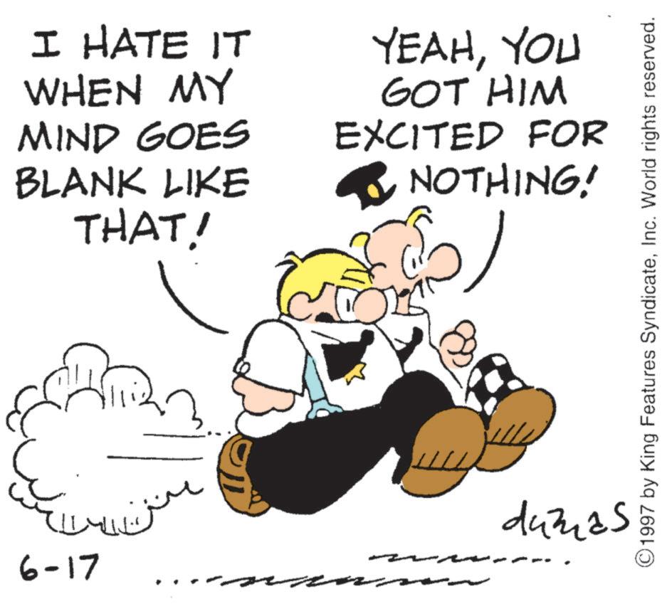 Comics OCR: I HATE IT WHEN MY MIND GOES BLANK LIKE THAT! YEAHYOU GOT HIM EXCITED FOR ? NOTHING! ?? 6-17 ?? ??? dumas © 1997 by King Features SyndicateInc. World rights reserved. I HATE IT WHEN MY MIND GOES BLANK LIKE THAT ! YEAHYOU GOT HIM EXCITED FOR ? NOTHING ! ?? 6-17 ?? ??? dumas © 1997 by King Features SyndicateInc. World rights reserved .