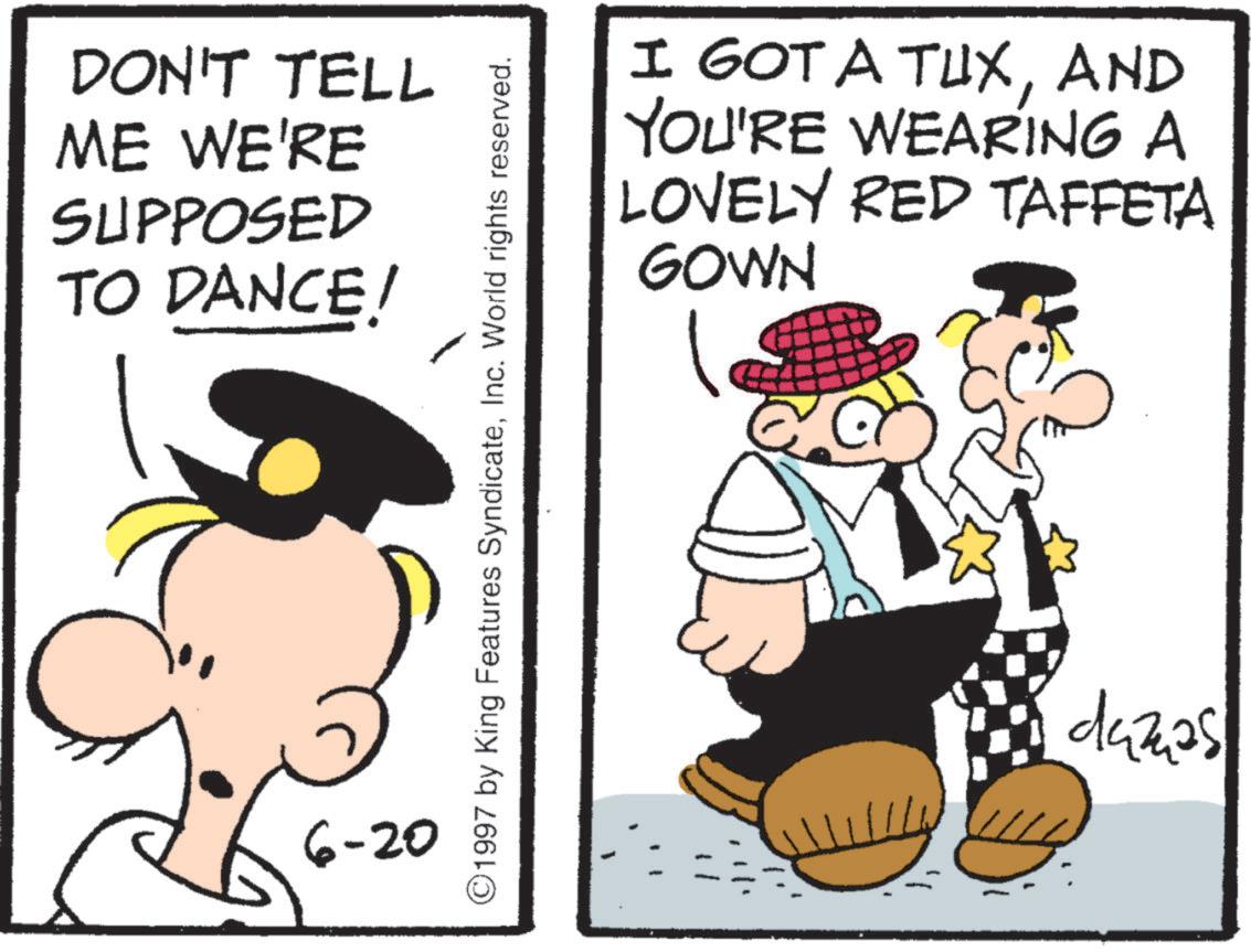 Comics OCR: DON'T TELL ME WE'RE SUPPOSED TO DANCE! 6-20 ©1997 by King Features SyndicateInc. World rights reserved. I GOT A TUXAND YOU'RE WEARING A LOVELY RED TAFFETA GOWN dazas DON'T TELL ME WE'RE SUPPOSED TO DANCE ! 6-20 © 1997 by King Features SyndicateInc. World rights reserved . I GOT A TUXAND YOU'RE WEARING A LOVELY RED TAFFETA GOWN dazas