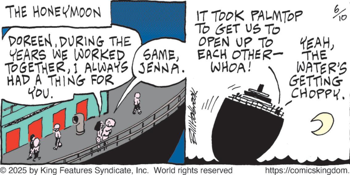 Fiction OCR: THE HONEYMOON IT TOOK PALM TOP TO GET US TO OPEN UP TO DOREENDURING THE YEARS WE WORKED TOGETHERI ALWAYS HAD A THING FOR SAMEEACH OTHER- JENNA. WHOA! ???. Bill Holbrook YEAH10 THE WATER'S GETTING CHOPPY. © 2025 by King Features SyndicateInc. World rights reserved https://comicskingdom. THE HONEYMOON IT TOOK PALM TOP TO GET US TO OPEN UP TO DOREENDURING THE YEARS WE WORKED TOGETHERI ALWAYS HAD A THING FOR SAMEEACH OTHER- JENNA . WHOA ! ??? . Bill Holbrook YEAH10 THE WATER'S GETTING CHOPPY . © 2025 by King Features SyndicateInc. World rights reserved https : // comicskingdom .