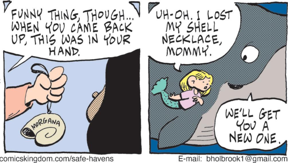 Animated cartoon OCR: FUNNY THINGTHOUGH... WHEN YOU CAME BACK UPTHIS WAS IN YOUR HAND. UH-OH. I LOST MY SHELL NECKLACEMOMMY. t MORGANA comicskingdom.com/safe-havens WE'LL GET YOU A NEW ONE.. E-mail: bholbrook1@gmail.com FUNNY THINGTHOUGH ... WHEN YOU CAME BACK UPTHIS WAS IN YOUR HAND . UH - OH . I LOST MY SHELL NECKLACEMOMMY . t MORGANA comicskingdom.com/safe-havens WE'LL GET YOU A NEW ONE .. E - mail : bholbrook1@gmail.com