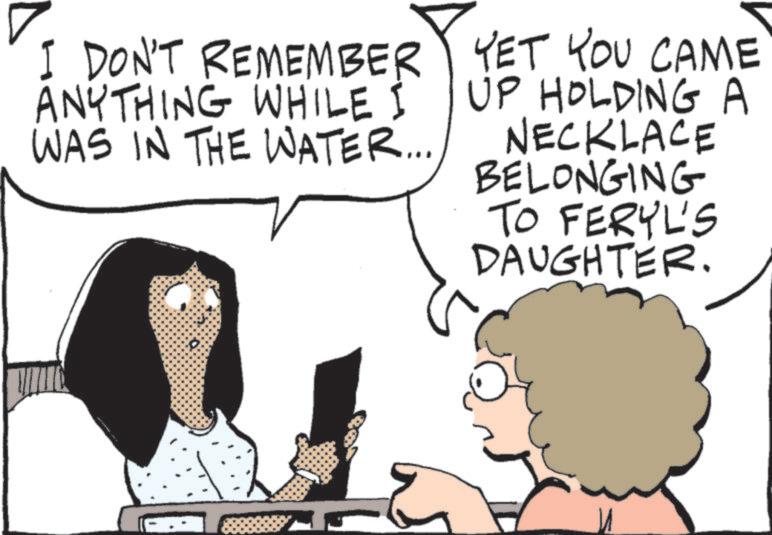 Comics OCR: I DON'T REMEMBER ANYTHING WHILE I WAS IN THE WATER... YET YOU CAME UP HOLDING A NECKLACE BELONGING TO FERYL'S DAUGHTER. 5 I DON'T REMEMBER ANYTHING WHILE I WAS IN THE WATER ... YET YOU CAME UP HOLDING A NECKLACE BELONGING TO FERYL'S DAUGHTER . 5
